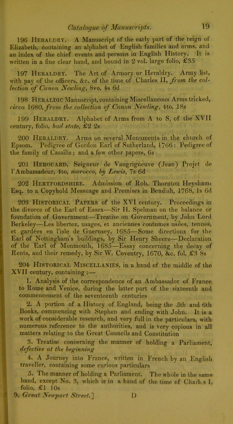 196 Heraldry. A Manuscript of the early part of the reign of Elizabeth, containing an alphabet of English families and arms, and an index of the chief events and persons in English History. It is written in a fine clear hand, and bound in 2 vol. large folio, £35 197 Heraldry. The Art of Armory or Heraldry. Army list, with pay of the officers, &c. of the time of Charles II, from the col- lection of Canon Newling, 8vo, 4s Gd 198 HERALDIC Manuscript, containing Miscellaneous Arms tricked, circa 1680, from the collection of Canon Newling, 4to, 18s 199 HERALDRY. Alphabet of Arms from A to S, of the XVII century, folio, bad state, £2 2s 200 Heraldry. Arms on several Monuments in the church of Epsom. Pedigree of Gordon Earl of Sutherland, 1766: Pedigree of the family of Cassilis; and a few other papers, 6s 201 Heroeard, Seigneur de Vaugrigneuve (Jean) Projet de l’Ambassadeur, 4to, morocco, by Lewis, 7s 6d 202 HERTFORDSHIRE. Admission of Rob. Thornton Heysham. Esq. to a Copyhold Messuage and Premises in Bendish, 1768, Is 6d 203 HISTORICAL Papers of the XVI century. Proceedings in the divorce of the Earl of Essex—Sir H. Spelman on the balance or foundation of Government—Treatise on Government, by John Lord Berkeley—Les libertez, usages, et anciennes coutumes usees, tenues, et gardees en l’isle de Guernsey, 1685—Some directions for the Earl of Nottingham’s buildings, by Sir Henry Sheere—Declaration of the Earl of Monmouth, 1685—Essay concerning the decay of Rents, and their remedy, by Sir W. Coventry, 1670, &c. fol. £3 8s 204 Historical Miscellanies, in a hand of the middle of the XVII century, containing:— 1. Analysis of the correspondence of an Ambassador of France to Rome and Venice, during the latter part of the sixteenth and commencement of the seventeenth centuries 2. A portion of a History of England, being the 5th and 6th Books, commencing with Stephen and ending with John. It is a work of considerable research, and very full in the particulars, with numerous reference to the authorities, and is very copious in all matters relating to the Great Councils and Constitution 3. Treatise concerning the manner of holding a Parliament, defective at the beginning 4. A Journey into France, written in French by an English traveller, containing some curious particulars 5. The manner of holding a Parliament. The whole in the same hand, except No. 3, which is in a hand of the time of Charks I, folio, £1 10s