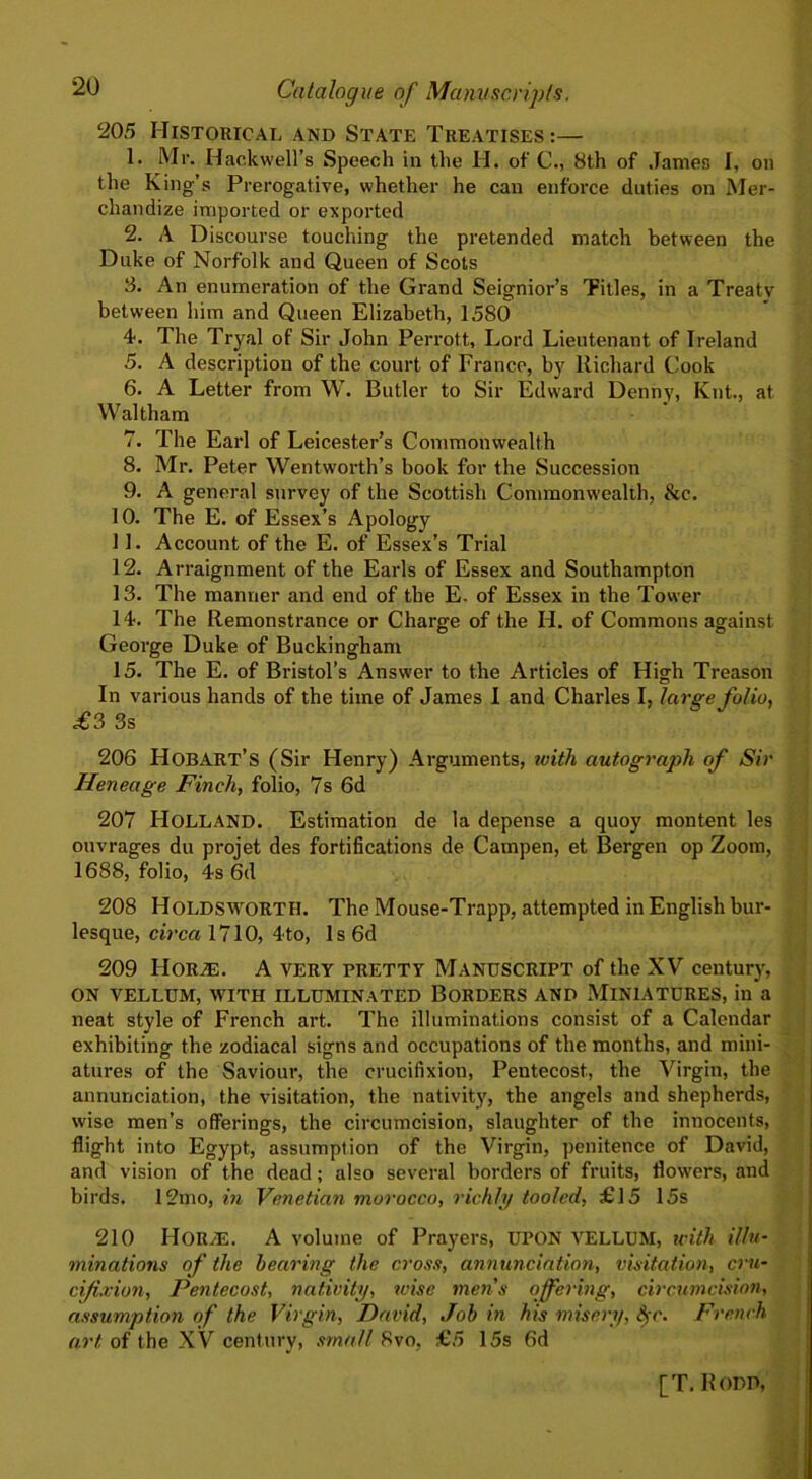 205 Historical and State Treatises:— 1. Mr. Hackwell’s Speech in the H. of C., 8th of James I, on the King’s Prerogative, whether he can enforce duties on Mer- chandize imported or exported 2. A Discourse touching the pretended match between the Duke of Norfolk and Queen of Scots 3. An enumeration of the Grand Seignior’s Titles, in a Treaty between him and Queen Elizabeth, 1580 4. The Tryal of Sir John Perrott, Lord Lieutenant of Ireland 5. A description of the court of France, by Richard Cook 6. A Letter from W. Butler to Sir Edward Denny, Knt., at Waltham 7. The Earl of Leicester’s Commonwealth 8. Mr. Peter Wentworth’s book for the Succession 9. A general survey of the Scottish Commonwealth, &c. 10. The E. of Essex’s Apology 11. Account of the E. of Essex’s Trial 12. Arraignment of the Earls of Essex and Southampton 13. The manner and end of the E. of Essex in the Tower 14. The Remonstrance or Charge of the H. of Commons against George Duke of Buckingham 15. The E. of Bristol’s Answer to the Articles of High Treason In various hands of the time of James I and Charles I, large folio, £3 3s 206 Hobart’s (Sir Henry) Arguments, tvith autograph of Sir Heneage Finch, folio, 7s 6d 207 Holland. Estimation de la depense a quoy montent les ouvrages du proiet des fortifications de Campen, et Bergen op Zoom, 1688, folio, 4s 6(1 208 Holdsworth. The Mouse-Trapp, attempted in English bur- lesque, circa 1710, 4to, 1 s 6d 209 Hor^e. A very pretty Manuscript of the XV century, on vellum, with illuminated Borders and Miniatures, in a neat style of French art. The illuminations consist of a Calendar exhibiting the zodiacal signs and occupations of the months, and mini- atures of the Saviour, the crucifixion, Pentecost, the Virgin, the annunciation, the visitation, the nativity, the angels and shepherds, wise men’s offerings, the circumcision, slaughter of the innocents, flight into Egypt, assumption of the Virgin, penitence of David, and vision of the dead; also several borders of fruits, flowers, and birds. 12tno, in Venetian morocco, richly tooled, £15 15s 210 HOR/E. A volume of Prayers, UPON VELLUM, icitli illu- minations of the hearing the cross, annunciation, visitation, cm- cijixion, Pentecost, nativity, wise mens offering, circumcision, assumption of the Virgin, David, Job in his misery, S>c. French art of the XV century, small 8vo, £5 15s 6d