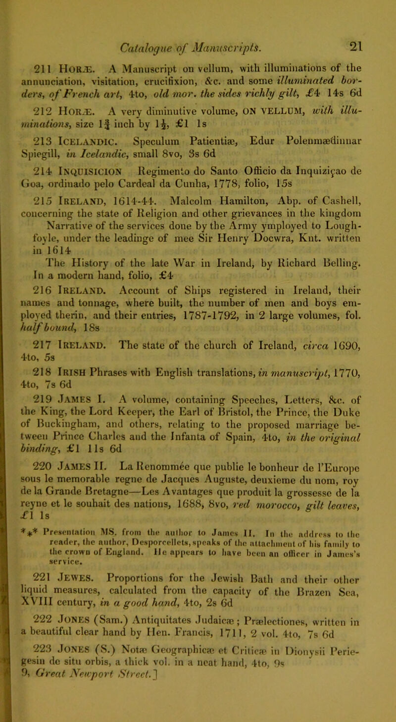 211 HoRiE. A Manuscript on vellum, with illuminations of the annunciation, visitation, crucifixion, &c. and some illuminated bor- ders, of French art, 4to, old mor. the sides richly gilt, £4? 14s 6d 212 Horas. A very diminutive volume, ON VELLUM, with illu- minations, size 1^ inch by l£, £1 Is 213 Icelandic. Speculum Patienti®, Edur Polenmaedinnar Spiegill, in Icelandic, small 8vo, 3s 6d 214 INQUISICION llegimento do Santo Officio da Inquiziyao de Goa, ordinado pelo Cardeal da Cunha, 1778, folio, 15s 215 IRELAND, 1614-44. Malcolm Hamilton, Abp. of Cashell, concerning the state of Religion and other grievances in the kingdom Narrative of the services done by the Army ymployed to Lough- foyle, under the leadinge of mee Sir Henry Docwra, Knt. written in 1614 The History of the late War in Ireland, by Richard Belling. In a modern hand, folio, £4 216 IRELAND. Account of Ships registered in Ireland, their names and tonnage, where built, the number of men and boys em- ployed therin, and their entries, 1787-1792, in 2 large volumes, fol. half bound, 18s 217 Ireland. The state of the church of Ireland, circa 1690, 4to, 5s 218 Irish Phrases with English translations, in manuscript, 1770, 4to, 7s 6d 219 James I. A volume, containing Speeches, Letters, be. of the King, the Lord Keeper, the Earl of Bristol, the Prince, the Duke of Buckingham, and others, relating to the proposed marriage be- tween Prince Charles and the Infanta of Spain, 4to, in the original binding, £ 1 11 s 6d 220 JAMES II. La Renommec que publie le bonheur de l’Europc sous le memorable regne de Jacques Auguste, deuxieme du nom, roy dela Grande Bretagne—Les Avantages que produit la grossesse de la reyne et le souhait des nations, 1688, 8vo, red morocco, gilt leaves, £\ Is *** Presentation MS. from the author to James II. In the address to the reader, the author, Desporcellets, speaks of the attachment of his family to the crown of England, lie appears to have been an officer in James’s service. 221 Jewes. Proportions for the Jewish Bath and their other liquid measures, calculated from the capacity of the Brazen Sea, XVIII century, in a good hand, 4to, 2s 6d 222 Jones (Sam.) Antiquitates Judaic®; Prtelectiones, written in a beautiful clear hand by Hen. Francis, 1711, 2 vol. 4to, 7s 6d 223 Jones (S.) Not® Geographic® et Critic® in Dionysii Perie- gesin do situ orbis, a thick vol. in a neat hand, 4to, 9s