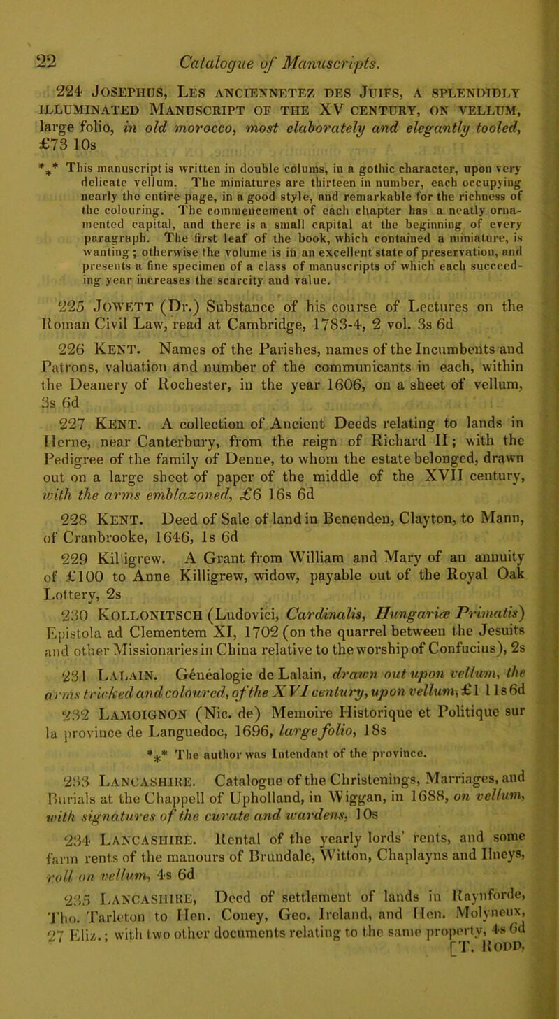 224 Josephus, Les anciennetez des Juifs, a splendidly ILLUMINATED MANUSCRIPT OF THE XV CENTURY, ON VELLUM, large folio, in old morocco, most elaborately and elegantly tooled, £73 10s %* This manuscript is written in double colums, in a gothic character, upon very delicate vellum. The miniatures are thirteen in number, each occupying nearly the entire page, in a good style, and remarkable for the richness of the colouring. The commencement of each chapter has a neatly orna- mented capital, and there is a small capital at the beginning of every paragraph. The first leaf of the book, which contained a miniature, is wanting ; otherwise the volume is in an excellent state of preservation, and presents a fine specimen of a class of manuscripts of which each succeed- ing year increases the scarcity and value. 225 JoWETT (Dr.) Substance of his course of Lectures on the Roman Civil Law, read at Cambridge, 1783-4, 2 vol. 3s 6d 226 Kent. Names of the Parishes, names of the Incumbents and Patrons, valuation and number of the communicants in each, within the Deanery of Rochester, in the year 1606, on a sheet of vellum, 3s 6d 227 Kent. A collection of Ancient Deeds relating to lands in Herne, near Canterbury, from the reign of Richard II; with the Pedigree of the family of Denne, to whom the estate belonged, drawn out on a large sheet of paper of the middle of the XVII century, with the arms emblazoned, £6 16s 6d 228 Kent. Deed of Sale of land in Benenden, Clayton, to Mann, of Cranbrooke, 1646, Is 6d 229 Kildgrew. A Grant from William and Mary of an annuity of £100 to Anne Killigrew, widow, payable out of the Royal Oak Lottery, 2s 230 KOLLONITSCH (Ludovici, Cardinalis, Hungariee Primatis) Epistola ad Clementem XI, 1702 (on the quarrel between the Jesuits and other Missionaries in China relative to the worship of Confucius), 2s 231 Lalain. Genealogie de Lalain, drawn out upon vellum, the a ions tricked and coloured, of the X VI century, upon vellum, £ 1 11 s 6d 232 LAMOIGNON (Nic. de) Memoire Historique et Politique sur la province de Languedoc, 1696, large folio, 18s *** The author was Intendant of the province. 233 Lancashire. Catalogue of the Christenings, Marriages, and Burials at the Chappell of Upholland, in W’iggan, in 1688, on vellum, with signatures of the curate and wardens, 10s 234 Lancashire. Rental of the yearly lords’ rents, and some farm rents of the manours of Brundale, Witton, Chaplayns and Ilneys, roll on vellum, 4s 6d 235 Lancashire, Deed of settlement of lands in Raynforde, Tim. Tarleton to Hen. Coney, Geo. Ireland, and Hen. Molyneux, 97 EUz. • with two other documents relating to the same property, 4s 0d