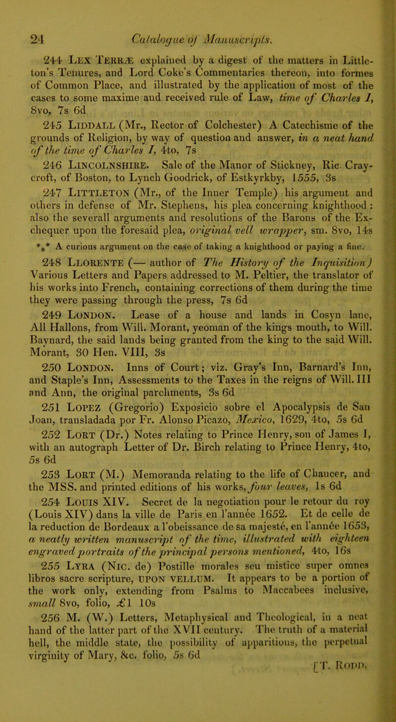 244 Lex TERRJE explained by a digest of the matters in Little- ton’s Tenures, and Lord Coke’s Commentaries thereon, into formes of Common Place, and illustrated by the application of most of the cases to some maxime and received rule of Law, time of Charles 1, 8vo, 7s 6d 245 LlDDALL (Mr., Rector of Colchester) A Catechisme of the grounds of Religion, by way of question and answer, in a neat hand of the time of Charles /, 4to, 7s 246 LINCOLNSHIRE. Sale of the Manor of Stickuey, Ric. Cray- croft, of Boston, to Lynch Goodrich, of Estkyrkby, 1555, 3s 247 LITTLETON (Mr., of the Inner Temple) his argument and others in defense of Mr. Stephens, his plea concerning knighthood : also the severall arguments and resolutions of the Barons of the Ex- chequer upon the foresaid plea, original veil wrapper, sm. 8vo, 14s *** A curious argument on the case of taking a knighthood or paying a fine. 248 LLORENTE (— author of The History of the Inquisition) Various Letters and Papers addressed to M. Peltier, the translator of his works into French, containing corrections of them during the time they were passing through the press, 7s 6d 249 London. Lease of a house and lands in Cosyn lane, All Hallons, from Will. Morant, yeoman of the kings mouth, to Will. Baynard, the said lands being granted from the king to the said Will. Morant, 30 Hen. VIII, 3s 250 LONDON. Inns of Court; viz. Gray’s Inn, Barnard’s Inn, and Staple’s Inn, Assessments to the Taxes in the reigns of Will. Ill and Ann, the original parchments, 3s 6d 251 LOPEZ (Gregorio) Exposicio sobre el Apocalypsis de San Joan, transladada por Fr. Alonso Picazo, Mexico, 1629, 4to, 5s 6d 252 Lort (Dr.) Notes relating to Prince Henry, son of James I, with an autograph Letter of Dr. Birch relating to Prince Henry, 4to, 5s 6d 253 Lort (M.) Memoranda relating to the life of Chaucer, and the MSS. and printed editions of his works, four leaves, Is 6d 254 Louis XIV. Secret de la negotiation pour le retour du roy (Louis XIV) dans la ville de Paris en l’annee 1652. Et de celle de la reduction de Bordeaux a l’obeissance de sa majeste, en l’annde 1653, a neatly written manuscript of the time, illustrated with eighteen engraved portraits of the principal persons mentioned, 4to, 16s 255 Lyra (Nic. de) Postille morales seu mistice super omncs libros sacre scripture, urON VELLUM. It appears to be a portion of the work only, extending from Psalms to Maccabees inclusive, small 8vo, folio, .£1 10s 256 M. (W.) Letters, Metaphysical and Theological, in a neat hand of the latter part of the XVII century. The truth of a material hell, the middle state, the possibility of apparitions, the perpetual virginity of Mary, be. folio, 5s 6d J [T. Ropd,