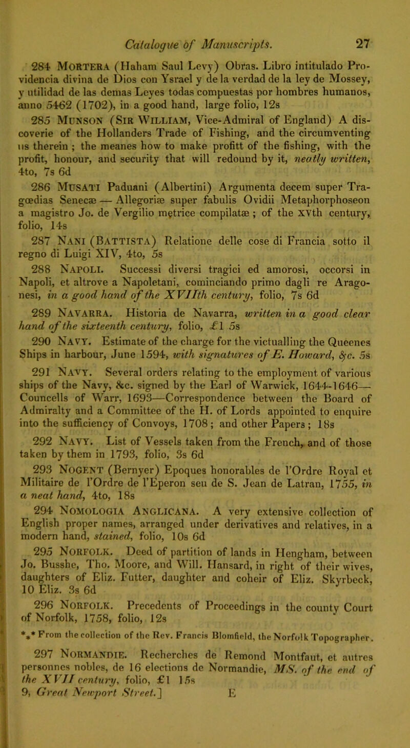 ' i > V 284 MoRTERA (Habam Saul Levy) Obras. Libro intitulado Pro- videncia divina de Dios con Ysrael y de la verdad de la ley de Mossey, y utilidad de las demas Leyes todas compuestas por hombres humanos, anno 5462 (1702), in a good hand, large folio, 12s 285 McNSON (Sir William, Vice-Admiral of England) A dis- coverie of the Hollanders Trade of Fishing, and the circumventing ns therein ; the meanes how to make profitt of the fishing, with the profit, honour, and security that will redound by it, neatly written, 4to, 7s 6d 286 MuSATI Paduani (Albertini) Argumenta decern super Tra- geedias Senecae — Allegorise super fabulis Ovidii Metaphorphoseon a magistro Jo. de Vergilio m§trice compilatae ; of the XVth century, folio, 14s 287 Nani (Battista) Relatione delle cose di Francia sotto il regno di Luigi XIV, 4to, 5s 288 NAPOLI. Successi diversi tragici ed amorosi, occorsi in Napoli, et altrove a Napoletani, cominciando primo dagli re Arago- nesi, in a good hand of the XVIIth century, folio, 7s 6d 289 NAVARRA. Historia de Navarra, written in a good clear hand of the sixteenth century, folio, <£1 5s 290 Navy. Estimate of the charge for the victualling the Queenes Ships in harbour, June 1594, with signatures of E. Howard, Sfc. 5s 291 Navy. Several orders relating to the employment of various ships of the Navy, &c. signed by the Earl of Warwick, 1644-1646— Councells of Warr, 1693—Correspondence between the Board of Admiralty and a Committee of the H. of Lords appointed to enquire into the sufficiency of Convoys, 1708; and other Papers; 18s 292 Navy. List of Vessels taken from the French, and of those taken by them in 1793, folio, 3s 6d 293 NoGENT (Bernyer) Epoques honorables de 1’Ordre Royal et Militaire de l’Ordre de l’Eperon seu de S. Jean de Latran, 1755, in a neat hand, 4to, 18s 294 Nomologia ANGLICANA. A very extensive collection of English proper names, arranged under derivatives and relatives, in a modern hand, stained, folio, 10s 6d 295 NORFOLK. Deed of partition of lands in Hengham, between Jo. Busshe, Tho. Moore, and Will. Hansard, in right of their wives, daughters of Eliz. Futter, daughter and coheir of Eliz. Skyrbeck, 10 Eliz. 3s 6d 296 Norfolk. Precedents of Proceedings in the county Court of Norfolk, 1758, folio, 12s *** From the collection of the Rev. Francis Blomfield, theNorfolk Topographer. 297 Normandie. Recherches de Remond Montfaut, et autres personnes nobles, de 16 elections de Normandie, MS. of the end of the XVII century, folio, £1 15s