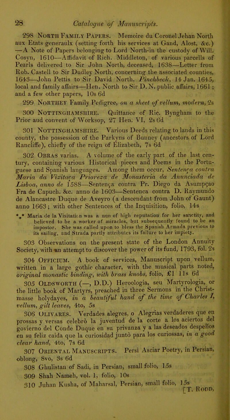 298 North Family Papers. Memoire du Coronel Jehan North aux Etats generaulx (setting forth his services at Gand, Alost, &c.) —A Note of Papers belonging to Lord North-in the custody of Will. Cosyn, 1610—Affidavit of Rich. Middleton, of various parcells of Pearls delivered to Sir John North, deceased, 1638—Letter from Rob. Castell to Sir Dudley North, concerning the associated counties, 164-3—John Pettis to Sir David North. Pinchbeck, 14- Jan. 1645, local and family affairs—Hen. North to Sir D. N. public affairs, 1661 ; and a few other papers, 10s 6d 299 NoRTHEY Family Pedigree, on a sheet of vellum, modern, 2s 300 Nottinghamshire. Quittance of Ric. Byngham to the Prior and convent of Worksop, 27 Hen. VI, 2s 6d 301 Nottinghamshire. Various Deeds relating to lands in this count)', the possession of the Parkyns of Bunney (ancestors of Lord Rancliffe), chiefly of the reign of Elizabeth, 7s 6d 302 OBRAS varias. A volume of the early part of the last cen- tury, containing various Historical pieces and Poems in the Portu- guese and Spanish languages. Among them occur, Sentenca contra Maria da Vizitaca Prioreza de Monasteria da Anunciada de Lisboa, anno de 1588—Sentenca contra Pr. Diego da Asumpqao Fra de Capuch. &c. anno de 1603—Sentenca contra D. Raymundo de Alancastre Duque de Aveyro (a descendant from John of Gaunt) anno 1663; with other Sentences of the Inquisition, folio, 14s %* Maria de la Visitation was a nun of high reputation for her sanctity, and believed to he a worker of miracles, but subsequently lound to be an impostor. She was called upon to bless the Spanish Armada previous to its sailing, and Strada partly attributes its failure to her impiety. 303 Observations on the present state of the London Annuity Society, with -an attempt to discover the power of its fund, 1793, fol. 2s 304 OFFICIUM. A book of services, Manuscript upon vellum, written in a large gothic character, with the musical parts noted, original monastic binding, with brass knobs, folio, £1 11s 6d 305 OLDSWORTH (—, D.D.) Heroologia, seu Martyrologia, or the little book of Martyrs, preached in three Sermons in the Christ- masse holydayes, in a beautiful hand of the time of Charles I, vellum, gill leaves, 4to, 5s 306 OLIVARES. Verdades alegres, o Alegrias verdaderes que en prossas y versas celebro la juventud de la corte a los aciertos ^del govierno del Conde Duque en su privanza y a las deseados despenos en su feliz caida que la curiosidad junto para los curiossas, in a good clear hand, 4-to, 7s 6d 307 Oriental Manuscripts. Persi Asciar Poetry, in Persian, oblong, 8vo, 3s 6d 308 Ghulistan of Sadi, in Persian, small folio, 15s 309 Shah Nameh, vol. 1, folio, 10s 310 Juhan Kasha, of Maharsal, Persian, small folio, 15s