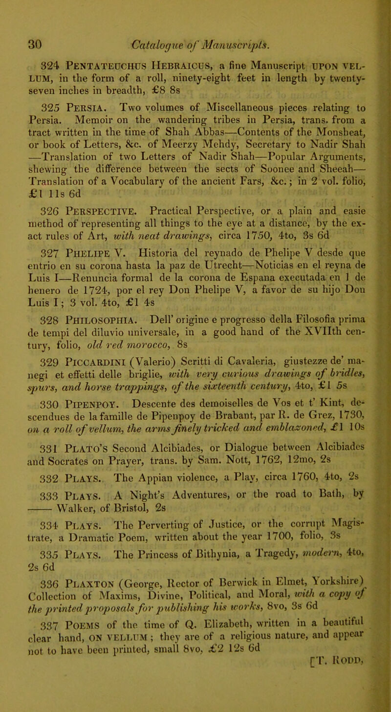 324 PENTATEUCHUS IIebraicus, a fine Manuscript UPON vel- lum, in the form of a roll, ninety-eight feet in length by twenty- seven inches in breadth, £8 8s 325 PERSIA. Two volumes of Miscellaneous pieces relating to Persia. Memoir on the wandering tribes in Persia, trans. from a tract written in the time of Shah Abbas—Contents of the Monsheat, or book of Letters, &c. of Meerzy Mehdy, Secretary to Nadir Shah —Translation of two Letters of Nadir Shah—Popular Arguments, shewing the difference between the sects of Soonee and Sheeah— Translation of a Vocabulary of the ancient Fars, &c.; in 2 vol. folio, £l 11s 6d 326 PERSPECTIVE. Practical Perspective, or a plain and easie method of representing all things to the eye at a distance, by the ex- act rules of Art, with neat drawings, circa 1750, 4to, 3s 6d 327 PHELIPE V. Historia del reynado de Phelipe V desde que entrio en su corona hasta la paz de Utrecht—Noticias en el reyna de Luis I—Renuncia formal de la corona de Espana executada en 1 de henero de 1724, por el rey Don Phelipe V, a favor de su hijo Dou Luis I; 3 vol. 4to, £1 4s 328 Philosophia. Dell’ origine e progresso della Filosofia prima de tempi del diluvio universale, in a good hand of the XVIIth cen- tury, folio, old red morocco, 8s 329 PlCCARDINI (Valerio) Scritti di Cavaleria, giustezze de’ ma- negi et effetti delle briglie, with very curious drawings of bridles, spurs, and horse trappings, of the sixteenth century, 4to, £1 5s 330 PlPENPOY. Descente des demoiselles de Vos et t’ Kint, de- scendues de lafamille de Pipenpoy de Brabant, par R. de Grez, 1730, on a roll of vellum, the arms finely tricked and emblazoned, -fl 10s 331 Plato’s Second Alcibiades, or Dialogue between Alcibiades and Socrates on Prayer, trans. by Sam. Nott, 1762, 12mo, 2s 332 PLAYS. The Appian violence, a Play, circa 1760, 4to, 2s 333 Plays. A Night’s Adventures, or the road to Bath, by Walker, of Bristol, 2s 334 Plays. The Perverting of Justice, or the corrupt Magis- trate, a Dramatic Poem, written about the year 1700, folio, 3s 335 Plays. The Princess of Bithynia, a Tragedy, modern, 4to, 2s 6d 336 PlAXTON (George, Rector of Berwick in Elrnet, Yorkshire) Collection of Maxims, Divine, Political, and Moral, with a copy of the printed proposals for publishing his works, 8vo, 3s 6d 337 POEMS of the time of Q. Elizabeth, written in a beautiful clear hand, ON VELLUM; they are of a religious nature, and appear not to have been printed, small 8vo, £2 Pis 6d