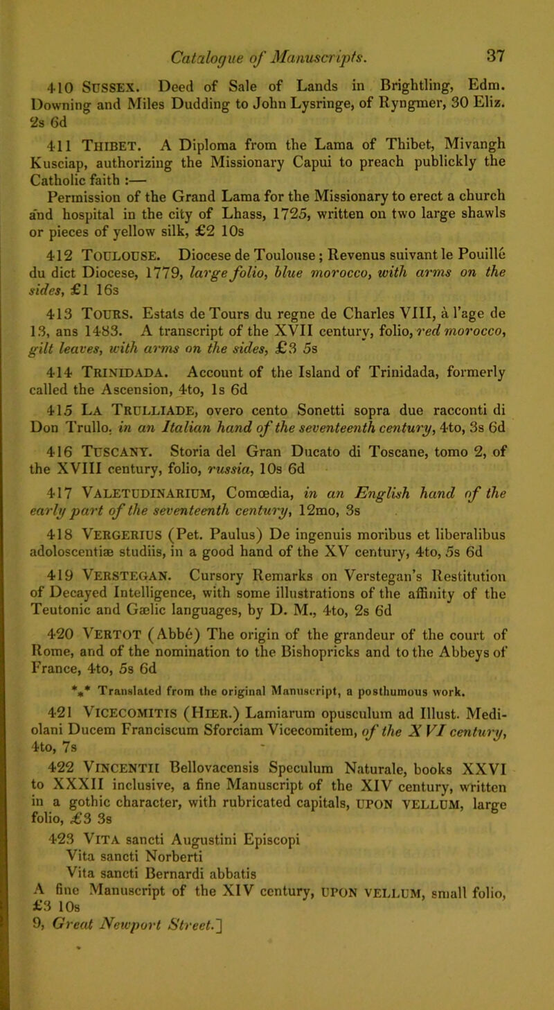 410 Sussex. Deed of Sale of Lands in Brightling, Edm. Downing and Miles Dudding to John Lysringe, of Ryngmer, 30 Eliz. 2s 6d 411 THIBET. A Diploma from the Lama of Thibet, Mivangh Kusciap, authorizing the Missionary Capui to preach publickly the Catholic faith :— Permission of the Grand Lama for the Missionary to erect a church and hospital in the city of Lhass, 1725, written on two large shawls or pieces of yellow silk, £2 10s 412 TOULOUSE. Diocesede Toulouse; Revenus suivantle Pouille du diet Diocese, 1779, large folio, blue morocco, with arms on the sides, £1 16s 413 TOURS. Estats de Tours du regne de Charles VIII, a l’age de 13, ans 1483. A transcript of the XVII century, folio, red morocco, gilt leaves, with arms on the sides, £3 5s 414 TRINLDADA. Account of the Island of Trinidada, formerly called the Ascension, 4to, Is 6d 415 La TRULLIADE, overo cento Sonetti sopra due racconti di Don Trullo. in an Italian hand of the seventeenth century, 4to, 3s 6d 416 TUSCANY. Storia del Gran Ducato di Toscane, tomo 2, of the XVIII century, folio, russia, 10s 6d 417 VALETUDINARIUM, Comcedia, in an English hand of the early part of the seventeenth century, 12mo, 3s 418 VERGERIUS (Pet. Paulus) De ingenuis moribus et liberalibus adoloscentiae studiis, in a good hand of the XV century, 4to, 5s 6d 419 VERSTEGAN. Cursory Remarks on Verstegan’s Restitution of Decayed Intelligence, with some illustrations of the affinity of the Teutonic and Gaelic languages, by D. M., 4to, 2s 6d 420 VERTOT (Abb6) The origin of the grandeur of the court of Rome, and of the nomination to the Bishopricks and to the Abbeys of France, 4to, 5s 6d *** Translated from the original Manuscript, a posthumous work. 421 VlCECOMITls (Hier.) Lamiarum opusculum ad Illust. Medi- olani Ducem Franciscum Sforciam Vicecomitem, of the X VI century, 4to, 7s 422 VlNCENTII Bellovaeensis Speculum Naturale, books XXVI to XXXII inclusive, a fine Manuscript of the XIV century, written in a gothic character, with rubricated capitals, UPON VELLUM, large folio, £3 3s 423 Vita sancti Augustini Episcopi Vita sancti Norherti Vita sancti Bernardi abbatis A fine Manuscript of the XIV century, UPON VELLUM, small folio, £3 10s