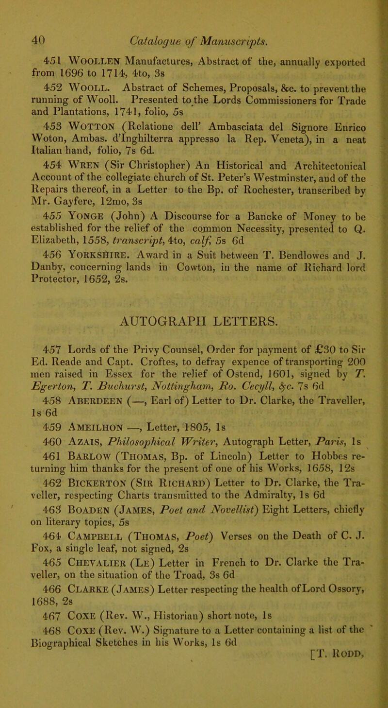 451 WOOLLEN Manufactures, Abstract of the, annually exported from 1696 to 1714, 4to, 3s 452 WOOLL. Abstract of Schemes, Proposals, &c. to prevent the running of Wooll. Presented to the Lords Commissioners for Trade and Plantations, 1741, folio, 5s 453 WOTTON (Relatione dell’ Ambasciata del Signore Enrico Woton, Ambas. d’lnghilterra appresso la Rep. Veneta), in a neat Italian hand, folio, 7s 6d. 454 Wren (Sir Christopher) An Historical and Architectonical Account of the collegiate church of St. Peter’s Westminster, and of the Repairs thereof, in a Letter to the Bp. of Rochester, transcribed by Mr. Gayfere, 12mo, 3s 455 YONGE (John) A Discourse for a Bancke of Money to be established for the relief of the common Necessity, presented to Q. Elizabeth, 1558, transcript, 4to, calf, 5s 6d 456 YORKSHIRE. Award in a Suit between T. Bendlowes and J. Dauby, concerning lands in Cowton, in the name of Richard lord Protector, 1652, 2s. AUTOGRAPH LETTERS. 457 Lords of the Privy Counsel, Order for payment of £30 to Sir Ed. Reade and Capt. Croftes, to defray expence of transporting 200 men raised in Essex for the relief of Ostend, 1601, signed by T. Egerton, T. Euchurst, Nottingham, I to. Cecyll, &>c. 7s 6d 458 ABERDEEN (—, Earl of) Letter to Dr. Clarke, the Traveller, Is 6d 459 AMEILHON —, Letter, 1805, Is 460 Azais, Philosophical Writer, Autograph Letter, Paris, Is 461 BARLOW (Thomas, Bp. of Lincoln) Letter to Hobbes re- turning him thanks for the present of one of his Works, 1658, 12s 462 Bickerton (Sir Richard) Letter to Dr. Clarke, the Tra- veller, respecting Charts transmitted to the Admiralty, Is 6d 463 Boaden (James, Poet and Novellist) Eight Letters, chiefly on literary topics, 5s 464 Campbell (Thomas, Poet) Verses on the Death of C. J. Fox, a single leaf, not signed, 2s 465 Chevalier (Le) Letter in French to Dr. Clarke the Tra- veller, on the situation of the Troad, 3s 6d 466 Clarke (James) Letter respecting the health ofLord Ossory, 1688, 2s 467 COXE (Rev. W., Historian) short note, Is 468 COXE (Rev. W.) Signature to a Letter containing a list of the Biographical Sketches in his Works, Is 6d