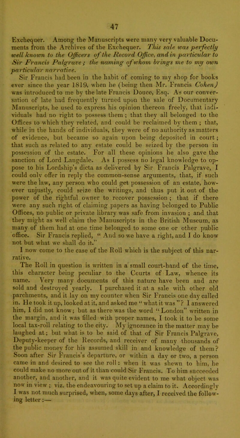 Exchequer. Among the Manuscripts were many very valuable Docu- ments from the Archives of the Exchequer. This sale teas perfectly well known to the Officers of the Record Office, and in particular to Sir Francis Palgrave ; the naming of whom brings me to my own particular narrative. Sir Francis had been in the habit of coming to my shop for books ever since the year 1819, when he (being then Mr. Francis Cohen) was introduced to me by the late Francis Douce, Esq. As our conver- sation of late had frequently turned upon the sale of Documentary Manuscripts, he used to express his opinion thereon freely, that indi- viduals had no right to possess them ; that they all belonged to the Offices to which they related, and could be reclaimed by them ; that, while in the hands of individuals, they were of no authority as matters of evidence, but became so again upon being deposited in court; that such as related to any estate could be seized by the person in possession of the estate. For all these opinions he also gave the sanction of Lord Langdale. As I possess no legal knowledge to op- pose to his Lordship’s dicta as delivered by Sir Francis Palgrave, I could only offer in reply the common-sense arguments, that, if such were the law, any person who could get possession of an estate, how- ever unjustly, could seize the writings, and thus put it out of the power of the rightful owner to recover possession ; that if there were any such right of claiming papers as having belonged to Public Offices, no public or private library was safe from invasion ; and that they might as well claim the Manuscripts in the British Museum, as many of them had at one time belonged to some one or other public office. Sir Francis replied, “ And so we have a right, and I do know not but what we shall do it.” I now come to the case of the Roll which is the subject of this nar- rative. The Roll in question is written in a small court-hand of the time, this character being peculiar to the Courts of Law, whence its name. Very many documents of this nature have been and are sold and destroyed yearly. I purchased it at a sale with other old parchments, and it lay on my counter when Sir Francis one day called in. He took it up, looked at it, and asked me “ what it was ”? I answered him, I did not know; but as there was the word “ London” written in the margin, and it was filled with proper names, I took it to be some local tax-roll relating to the city. My ignorance in the matter may he laughed at; but what is to be said of that of Sir Francis Palgrave, Deputy-keeper of the Records, and receiver of many thousands of the public money for his assumed skill in and knowledge of them? Soon after Sir Francis’s departure, or within a day or two, a person came in and desired to see the roll: when it was shewn to him, he could make no more out of it than could Sir Francis. To him succeeded another, and another, and it was quite evident to me what object was now in view ; viz. the endeavouring to set up a claim to it. Accordingly I was not much surprised, when, some days after, I received the follow- ing letter:—