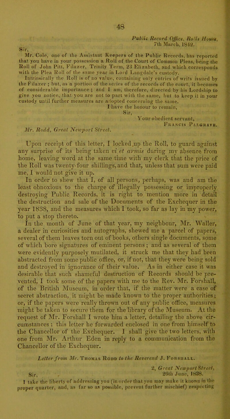 Public Record Office, Rolls House, 7th March, 18+2. Sir, Mr. Cole, one of the Assistant Keepers of the Public Records, has reported that you have in your possession a Roll of the Court of Common Pleas, being the Roll of John Pitt, Filazer, Trinity Term, 23 Elizabeth, and which corresponds with the Plea Roll of the same year in Lord Langdale’s custody. Intrinsically the Roll is of no value, containing only entries of writs issued by the Filazer; but, as a portion of the series of the records of the court, it becomes of considerable importance ; and 1 am, therefore, directed by his Lordship to give you notice, that you are not to part with the same, hut to keep it in your custody until further measures are adopted concerning the same. I have the honour to remain. Sir, Your obedient servant, Francis Pai.grave. Mr. Rodd, Great Newport Street. Upon receipt of this letter, I locked .up the Roll, to guard against any surprise of its being taken vi et cirmis during my absence from home, leaving word at the same time with my clerk that the price of the Roll was twenty-four shillings, and that, unless that sum were paid me, I would not give it up. In order to shew that I, of all persons, perhaps, was and am the least obnoxious to the charge of illegally possessing or improperly destroying Public Records, it is right to mention more in detail the destruction and sale of the Documents of the Exchequer in the year 1838, and the measures which I took, so far as lay in my power, to put a stop thereto. In the month of June of that year, my neighbour, Mr. Waller, a dealer in curiosities and autographs, shewed me a parcel of papers, several of them leaves torn out of books, others single documents, some of which bore signatures of eminent persons ; and as several of them were evidently purposely mutilated, it struck me that they had been abstracted from some public office, or, if not, that they were being sold and destroyed in ignorance of their value. As in either case it was desirable that such shameful destruction of Records should be pre- vented, I took some of the papers with me to the Rev. Mr. Forshall, of the British Museum, in order that, if the matter were a case of secret abstraction, it might be made known to the proper authorities; or, if the papers were really thrown out of any public office, measures might be taken to secure them for the library of the Museum. At the request of Mr. Forshall I wrote him a letter, detailing the above cir- cumstances : this letter he forwarded enclosed in one from himself to the Chancellor of the Exchequer. I shall give the two letters, with one from Mr. Arthur Eden in reply to a communication from the Chancellor of the Exchequer. Letter from Mr. Thomas Rood to the Reverend J. Forshall. 2, Great Newport Street, Sir, * 26th June, 1888. 1 take the liberty of addressing you (in order that, you may make it known in the proper quarter, and, as far so as possible, prevent further mischief) respecting