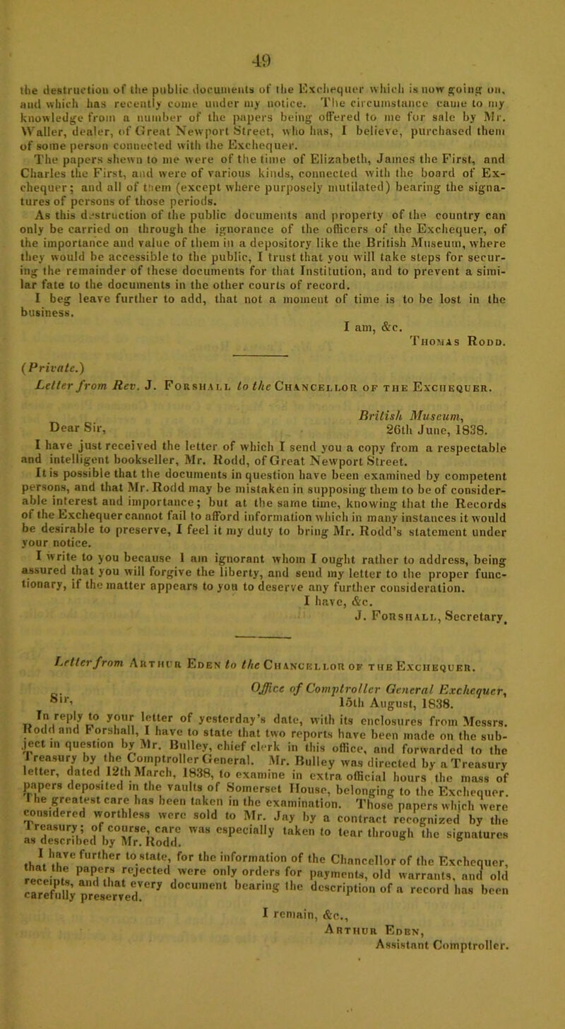 the destruction of the public documents of the Exchequer which is now go hip; on, and which has recently come under my notice. The circumstance came to my knowledge from a number of the papers being offered to me for sale by Mr. Waller, dealer, of Great Newport Street, who has, 1 believe, purchased them of some person connected with the Exchequer. The papers shewn to me were of the time of Elizabeth, James the First, and Charles the First, and were of various kinds, connected with the board of Ex- chequer; and all of tliem (except where purposely mutilated) bearing the signa- tures of persons of those periods. As this destruction of the public documents and property of the country can only be carried on through the ignorance of the officers of the Exchequer, of the importance and value of them ill a depository like the British Museum, where they would be accessible to the public, I trust that you will take steps for secur- ing the remainder of these documents for that Institution, and to prevent a simi- lar fate to the documents in the other courts of record. I beg leave further to add, that not a moment of time is to be lost in the business. I am, &c. Thomas Rodd. (Private.) Letter from Rev. J. Forshai.l to the Cha.nceei.or of the Exchequer. British Museum, Dear Sir, 2Gth June, 1838. I have just received the letter of which I send you a copy from a respectable and intelligent bookseller, Mr. Rodd, of Great Newport Street. It is possible that the documents in question have been examined by competent persons, and that Mr. Rodd may be mistaken in supposing them to be of consider- able interest and importance; but at the same time, knowing that the Records of the Exchequer cannot fail to afford information which in many instances it would be desirable to preserve, I feel it my duty to bring Mr. Rodd’s statement under your notice. I write to you because 1 am ignorant whom I ought rather to address, being assured that you will forgive the liberty, and send my letter to the proper func- tionary, if the matter appears to you to deserve any further consideration. I have, &c. J. Forshali,, Secretary, Letter from Arthur Eden to the Chancellor of the Exchequer. Office of Comptroller General Exchequer, ®lr’ loth August, 1838. In reply to your letter of yesterday’s date, with its enclosures from Messrs. . 0 . and h orshall, I have to state that two reports have been made on the sub- ject m questmn by Mr. Bulley, chief clerk in this office, and forwarded to the I reasury by the Comptroller’General. Mr. Bulley was directed by a Treasury letter, dated 12th March, 1838, to examine in extra official hours the mass of papers depos.ted m the vaults of Somerset House, belonging to the Exchequer. I he greatest care has been taken in the examination. Those papers which were considered worthless were sold to Mr. Jay by a contract recognized by the I“S«d01■»■**» '*lcn “ l“r »«** lh« n~“«* I1!*- furlher to.stato' f°r ll)e information of the Chancellor of the Exchequer, receintM Sa frCJeCted 'vere onl^ orders for payments, old warrants, and old carefully p” eservedk d°CU,nent beanng ,he d^ription of a record has been I remain, &o., Arthur Eden, Assistant Comptroller.