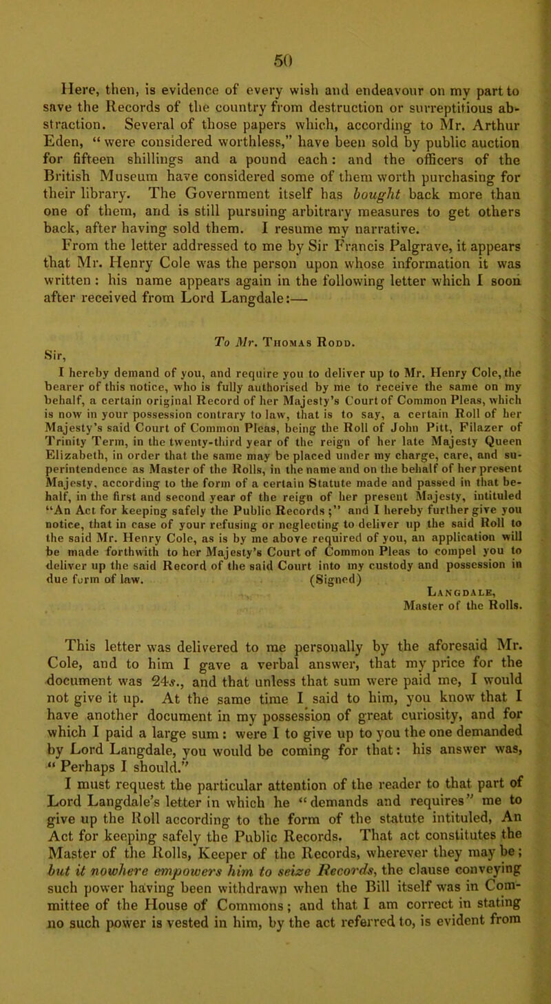 Here, then, is evidence of every wish and endeavour on my part to save the Records of the country from destruction or surreptitious ab- straction. Several of those papers which, according to Mr. Arthur Eden, “ were considered worthless,” have been sold by public auction for fifteen shillings and a pound each: and the officers of the British Museum have considered some of them worth purchasing for their library. The Government itself has bought back more than one of them, and is still pursuing arbitrary measures to get others back, after having sold them. I resume my narrative. From the letter addressed to me by Sir Francis Palgrave, it appears that Mr. Henry Cole was the person upon whose information it was written : his name appears again in the following letter which I soon after received from Lord Langdale:— To Mr. Thomas Rodd. Sir, I hereby demand of you, and require you to deliver up to Mr. Henry Cole, the bearer of this notice, who is fully authorised by me to receive the same on my behalf, a certain original Record of her Majesty’s Court of Common Pleas, which is now in your possession contrary to law, that is to say, a certain Roll of her Majesty’s said Court of Common Pleas, being the Roll of John Pitt, Filazer of Trinity Term, in the twenty-third year of the reign of her late Majesty Queen Elizabeth, in order that the same may be placed under my charge, care, and su- perintendence as Master of the Rolls, in the name and on the behalf of her present Majesty, according to the form of a certain Statute made and passed in that be- half, in the first and second year of the reign of her present Majesty, intituled “An Act for keeping safely the Public Records and I hereby further give you notice, that in case of your refusing or neglecting to deliver up the said Roll to the said Mr. Henry Cole, as is by me above required of you, an application will be made forthwith to her Majesty’s Court of Common Pleas to compel you to deliver up the said Record of the said Court into my custody and possession in due form of law. (Signed) Langdale, Master of the Rolls. This letter was delivered to me personally by the aforesaid Mr. Cole, and to him I gave a verbal answer, that my price for the document was 24s., and that unless that sum were paid me, I would not give it up. At the same time I said to him, you know that I have another document in my possession of great curiosity, and for which I paid a large sum : were 1 to give up to you the one demanded by Lord Langdale, you would be coming for that: his answer was, “ Perhaps I should.” I must request the particular attention of the reader to that part of Lord Langdale’s letter in which he “demands and requires” me to give up the Roll according to the form of the statute intituled, An Act for keeping safely the Public Records. That act constitutes the Master of the Rolls, Keeper of the Records, wherever they may be; but it nowhere empowers him to seize Records, the clause conveying such power having been withdrawn when the Bill itself was in Com- mittee of the House of Commons; and that I am correct in stating no such power is vested in him, by the act referred to, is evident from