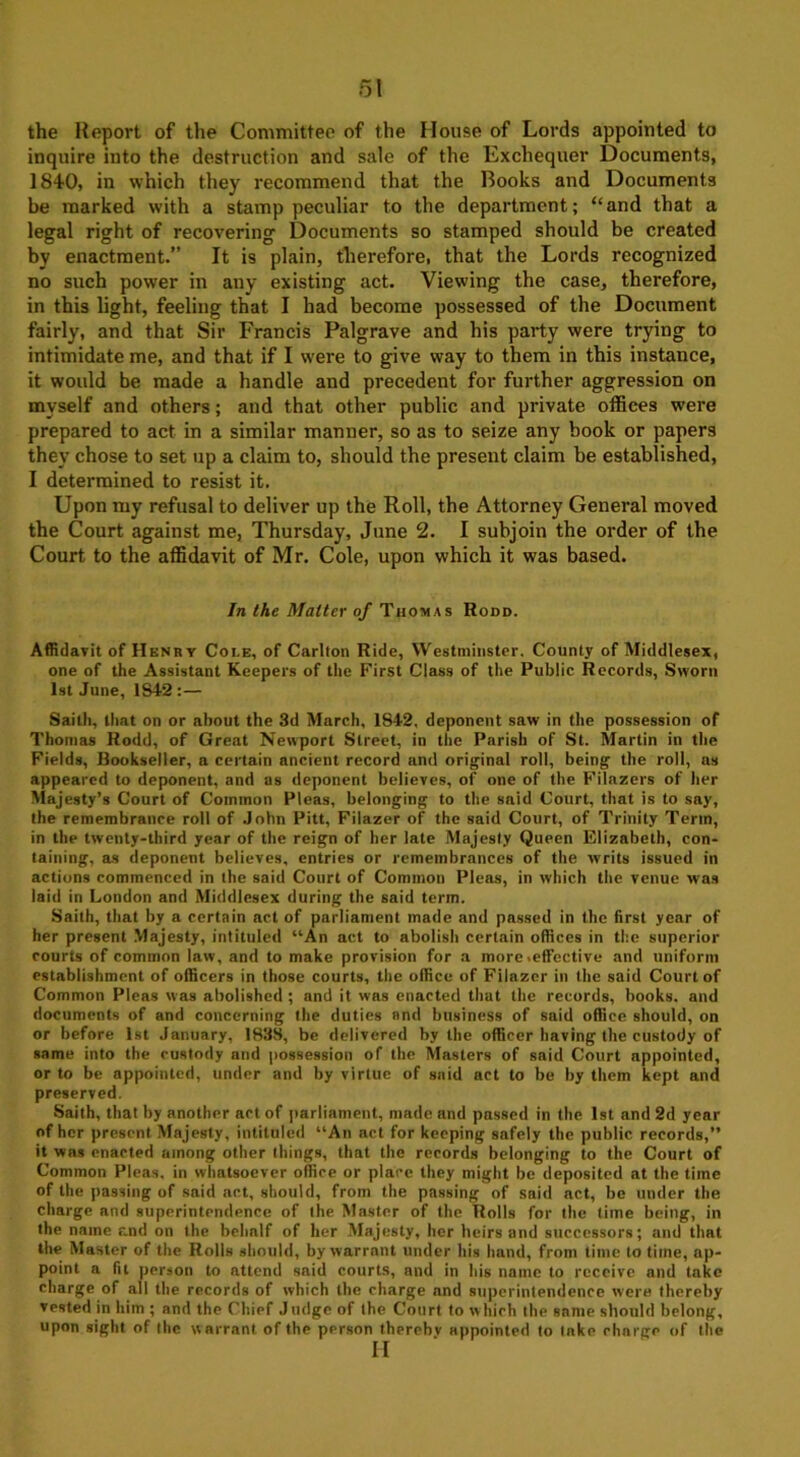 the Report of the Committee of the House of Lords appointed to inquire into the destruction and sale of the Exchequer Documents, 1840, in which they recommend that the Books and Documents be marked with a stamp peculiar to the department; “and that a legal right of recovering Documents so stamped should be created by enactment.” It is plain, therefore, that the Lords recognized no such power in any existing act. Viewing the case, therefore, in this light, feeling that I had become possessed of the Document fairly, and that Sir Francis Palgrave and his party were trying to intimidate me, and that if I were to give way to them in this instance, it would be made a handle and precedent for further aggression on myself and others; and that other public and private offices were prepared to act in a similar manner, so as to seize any book or papers they chose to set up a claim to, should the present claim be established, I determined to resist it. Upon my refusal to deliver up the Roll, the Attorney General moved the Court against me, Thursday, June 2. I subjoin the order of the Court to the affidavit of Mr. Cole, upon which it was based. In the Matter of Thomas Rodd. Affidavit of Henry Coi.e, of Carlton Ride, Westminster. County of Middlesex, one of the Assistant Keepers of the First Class of the Public Records, Sworn 1st June, 1S42 :— Saith, that on or .about the 3d March, 1842, deponent saw in the possession of Thomas Rodd, of Great Newport Street, in the Parish of St. Martin in the Fields, Bookseller, a certain ancient record and original roll, being the roll, as appeared to deponent, and as deponent believes, of one of the Filazers of her Majesty’s Court of Common Pleas, belonging to the said Court, that is to say, the remembrance roll of John Pitt, Filazer of the said Court, of Trinity Term, in the twenty-third year of the reign of her late Majesty Queen Elizabeth, con- taining, as deponent believes, entries or remembrances of the writs issued in actions commenced in the said Court of Common Pleas, in which the venue was laid in London and Middlesex during the said term. Saith, that by a certain act of parliament made and passed in the first year of her present Majesty, intituled “An act to abolish certain offices in the superior courts of common law, and to make provision for a more .effective and uniform establishment of officers in those courts, the office of Filazer in the said Court of Common Pleas was abolished ; and it was enacted that the records, books, and documents of and concerning the duties and business of said office should, on or before 1st January, 1838, be delivered by the officer having the custody of same into the custody and possession of the Masters of said Court appointed, or to be appointed, under and by virtue of said act to be by them kept and preserved. Saith, that by another act of parliament, made and passed in the 1st and 2d year of her present. Majesty, intituled “An act for keeping safely the public records,” it was enacted among other things, that the records belonging to the Court of Common Pleas, in whatsoever office or place they might be deposited at the time of the passing of said act, should, from the passing of said act, be under the charge and superintendence of the. Master of the Rolls for the time being, in the name r.nd on the behalf of her Majesty, her heirs and successors; and that the Master of the Rolls should, by warrant under his hand, from time to time, ap- point a fit person to attend said courts, and in his name to receive and take charge of all the records of which the charge and superintendence were thereby vested in him ; and the Chief Judge of the Court to which the same should belong, upon sight of the w arrant of the person thereby appointed to tnke charge of the H