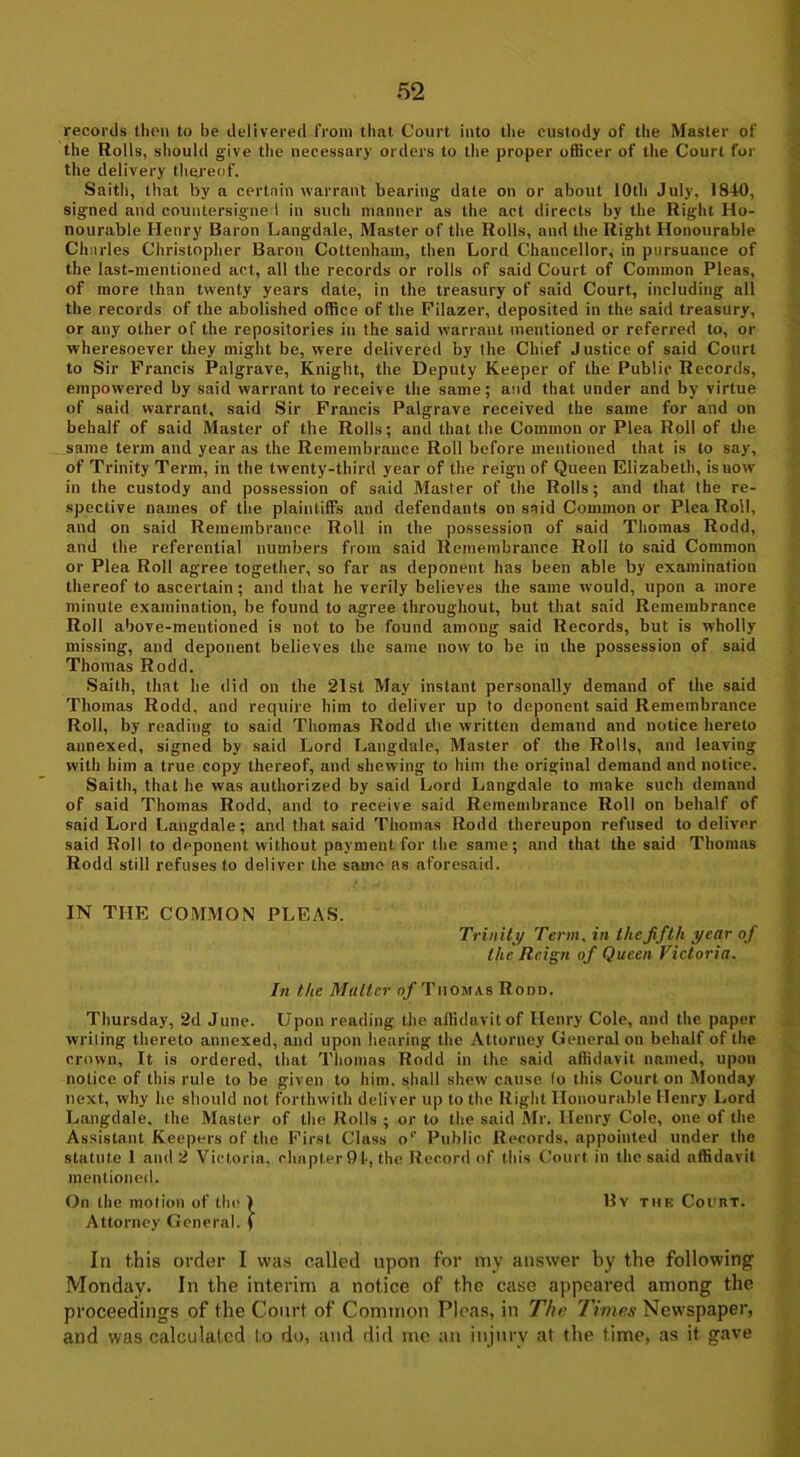 records thou to be delivered from that Court into the custody of the Master of the Rolls, should give the necessary orders to the proper officer of the Court for the delivery thereof. Saith, that by a certain warrant bearing date on or about 10th July, 1840, signed and countersigned in such manner as the act directs by the Right Ho- nourable Henry Baron Langdale, Master of the Rolls, and the Right Honourable Charles Christopher Baron Cottenham, then Lord Chancellor, in pursuance of the last-mentioned act, all the records or rolls of said Court of Common Pleas, of more than twenty years date, in the treasury of said Court, including all the records of the abolished office of the Filazer, deposited in the said treasury, or any other of the repositories in the said warrant mentioned or referred to, or wheresoever they might be, were delivered by the Chief Justice of said Court to Sir Francis Palgrave, Knight, the Deputy Keeper of the Public Records, empowered by said warrant to receive the same; and that under and by virtue of said warrant, said Sir Francis Palgrave received the same for and on behalf of said Master of the Rolls; and that the Common or Plea Roll of the same term and year as the Remembrance Roll before mentioned that is to say, of Trinity Term, in the twenty-third year of the reign of Queen Elizabeth, is now in the custody and possession of said Master of the Rolls; and that the re- spective names of the plaintiffs and defendants on said Common or Plea Roll, and on said Remembrance Roll in tbe possession of said Thomas Rodd, and tbe referential numbers from said Remembrance Roll to said Common or Plea Roll agree together, so far as deponent has been able by examination thereof to ascertain; and that he verily believes the same would, upon a more minute examination, be found to agree throughout, but that said Remembrance Roll above-mentioned is not to be found among said Records, but is wholly missing, and deponent believes tbe same now to be in the possession of said Thomas Rodd. Saith, that be did on the 21st May instant personally demand of the said Thomas Rodd, and require him to deliver up to deponent said Remembrance Roll, by reading to said Thomas Rodd the written demand and notice hereto annexed, signed by said Lord Langdale, Master of the Rolls, and leaving with him a true copy thereof, and shewing to him the original demand and notice. Saith, that he was authorized by said Lord Langdale to make such demand of said Thomas Rodd, and to receive said Remembrance Roll on behalf of said Lord Langdale; and that said Thomas Rodd thereupon refused to deliver said Roll to deponent without payment for the same; and that the said Thomas Rodd still refuses to deliver the same as aforesaid. IN THE COMMON PLEAS. Trinity Term, in the fifth year of the Reign of Queen Victoria. In the Muller of Thomas Rodd. Thursday, 2d June. Upon reading the affidavit of Henry Cole, and the paper writing thereto annexed, and upon hearing the Attorney General on behalf of the crown, It is ordered, that Thomas Rodd in the said affidavit named, upon notice of this rule to be given to him. shall shew cause lo this Court on Monday next, why he should not forthwith deliver up to the Right Honourable Henry Lord Langdale, the Master of the Rolls ; or to the said Mr. Henry Cole, one of the Assistant Keepers of the First Class o1' Public Records, appointed under the statute 1 and 2 Victoria, chapter 94, the Record of this Court in the said affidavit mentioned. On the motion of the ) By the CounT. Attorney General, f In this order I was called upon for my answer by the following Monday. In the interim a notice of the case appeared among the proceedings of the Court of Common Pleas, in The Times Newspaper, and was calculated to do, and did me an injury at the time, as it gave