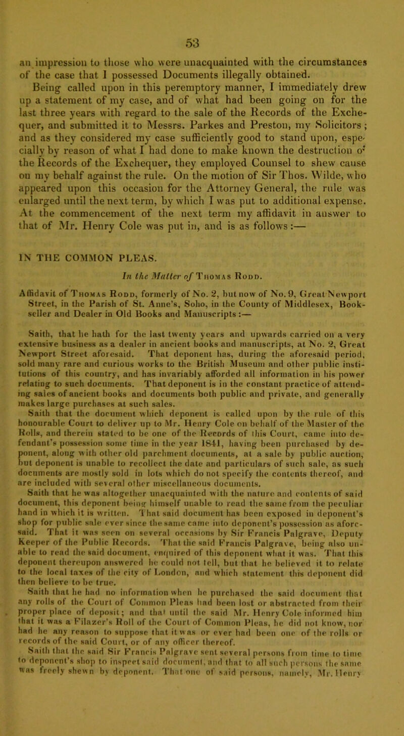 an impression to tiiose who were unacquainted with the circumstances of the case that 1 possessed Documents illegally obtained. Being called upon in this peremptory manner, I immediately drew up a statement of my case, and of what had been going on for the last three years with regard to the sale of the Records of the Exche- quer, and submitted it to Messrs. Parkes and Preston, my Solicitors ; and as they considered my case sufficiently good to stand upon, espe- cially by reason of what I had done to make known the destruction o; the Records of the Exchequer, they employed Counsel to shew cause on my behalf against the rule. On the motion of Sir Thos. Wilde, who appeared upon this occasion for the Attorney General, the rule was enlarged until the next term, by which I was put to additional expense. At the commencement of the next term my affidavit in answer to that of Mr. Henry Cole was put in, and is as follows:— IN THE COMMON PLEAS. In the Muller nf Thomas Rodd. Affidavit of Thomas Rodd, formerly of No. 2, but now of No. 9, Great Newport Street, in the Parish of St. Anne’s, Soho, in the County of Middlesex, Book- seller and Dealer in Old Books and Manuscripts :— Saith, that he hath for the last twenty years and upwards carried on a very extensive business as a denier in aneient books and manuscripts, at No. 2, Great Newport Street aforesaid. That deponent has, during the aforesaid period, sold many rare and curious works to the British Museum and other public insti- tutions of this country, and has invariably afforded all information in his power relating to such documents. That deponent is in the constant practice of attend- ing sales of ancient books and documents both public and private, and generally makes large purchases at such sales. Saith that the document which deponent is called upon by the rule of this honourable Court to deliver up to Mr. Henry Cole on behalf of the Master of the Rolls, and therein stated to be one of the Records of this Court, came into de- fendant’s possession some time in the year 1841, having been purchased by de- ponent, along with other old parchment documents, at a sale by public auction, but deponent is unable to recollect the date and particulars of such sale, as such documents are mostly sold in lots which do not specify the contents thereof, and are included with several other miscellaneous documents. Saith that he was altogether unacquainted with the nature and contents of said document, this deponent being himself unable to read the same from the peculiar hand in which it is written. That said document has been exposed in deponent’s shop for public sale ever since the same came into deponent’s possession as afore- said. That it. was seen on several occasions by Sir Francis Palgrave, Deputy Keeper of the Public Records. That the said Francis Palgrave, being also un- able to read the said document, enquired of this deponent what it was. That this deponent thereupon answered he could not tell, but that he believed it to relate to the local taxes of the city of London, and which statement this deponent did then believe to be true. Saith that he had no information when he purchased the said document that any rolls ol the Court of Common Pleas had been lost or abstracted from their proper place ol deposit; and that until the said Mr. Henry Cole informed him that it was a Filazer’s Roll of the Court of Common Pleas, he did not know, nor had he any reason to suppose that it was or ever bad been one of the rolls or records of the said Court, or of any officer thereof. Saith that the said Sir Francis Palgrave sent several persons from time to time to deponent’s shop to inspect said document, and that to all such persons the same was freely shewn by deponent. That one of said persons, namely, Mr. Henry