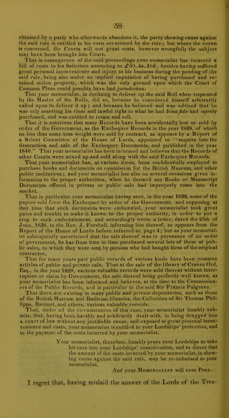 obtained by a party who afterwards abandons it, the party shewing cause against the said rule is entitled to his costs occasioned by the rule; but where the crown is concerned, the Courts will not grant costs, however wrongfully the subject may have been brought into Court. That in consequence of the said proceedings your memorialist has incurred a bill of costs to his Solicitors amounting to <£’50..4*..10cf., besides having suffered great personal inconvenience and injury to his business during the pending of the said rule, being also under an implied imputation of having purchased and re- tained stolen property, which was the only ground upon which the Court of Common Pleas could possibly have had jurisdiction. That your memorialist, in declining to deliver up the said Roll when requested by the Master of the Rolls, did so, because he considered himself arbitrarily called upon to deliver it up ; and because he believed and was advised that he was only asserting his clear and lawful right to what he had bona fide and openly purchased, and was entitled to retain and sell. That it is notorious that many Records have been accidentally lost or sold by order of the Government, as the Exchequer Records in the year 1838, of which no less than some tons weight were sold by contract, as appears by a Report of a Select Committee of the House of Lords, appointed to ‘‘enquire into the destruction and sale of the Exchequer Documents, and published in the year 1840.” That your memorialist has been informed and believes that the Records of other Courts were mixed up and sold along with the said Exchequer Records. That your memorialist has, at various times, been confidentially employed to purchase books and documents on commission for the British Museum, and other public institutions; and your memorialist has also on several occasions given in- formation to the proper authorities, when he deemed any Books or Manuscript Documents offered to private or public sale had improperly come into the market. That in particular your memorialist having seen, in the year 1938, some of the papers sold from the Exchequer by order of the Government, and.supposing at that time that such documents were embezzled, your memorialist took great pains and trouble to make it known to the proper authority, in order to put a stop to such embezzlement, and accordingly wrote a letter, dated the 25th of June, 1838, to the Rev. J. Forslmll, informing him thereof, as appears from the Report of the House of Lords before referred to, page 4; but as your memorial- ist subsequently ascertained that the sale thereof was in pursuance of an order of government, he has from time to time purchased several lots of them at pub- lic sales, to which they were sent by persons who had bought them of the original contractor. That for many years past public records of various kinds have been common articles of public and private sale. That at the sale of the library of Craven Ord, Esq., in the year 1829, various valuable records were sold thereat without inter- ruption or claim by Government, the sale thereof being perfectly well known, as your memorialist has been informed and believes, at the time to the Commission- ers of the Public Records, and in particular to the said Sir Francis Palgrave. That there are existing in many public and private depositories, such as those of the British Museum and Bodleian libraries, the Collection of Sir Thomas Phil- lipps, Baronet, and others, various valuable records. That, under all the circumstances of this case, your memorialist humbly sub- mits, that, having been harshly and arbitrarily dealt with, in being dragged into a court of law without, any justifiable cause, and exposed to great personal incon- venience and costs, your memorialist is entitled to your Lordships’ protection, and to the payment of the costs incurred by your memorialist. Your memorialist, therefore, humbly prays your Lordships to take his case into your Lordships’ consideration, and to direct that the amount of the costs incurred by your memorialist, in shew- ing cause against the said rule, may be re-imbursed to your memorialist. And your Memorialist will ever Pray. I regret that, having mislaid the answer of the Lords of the Trea-