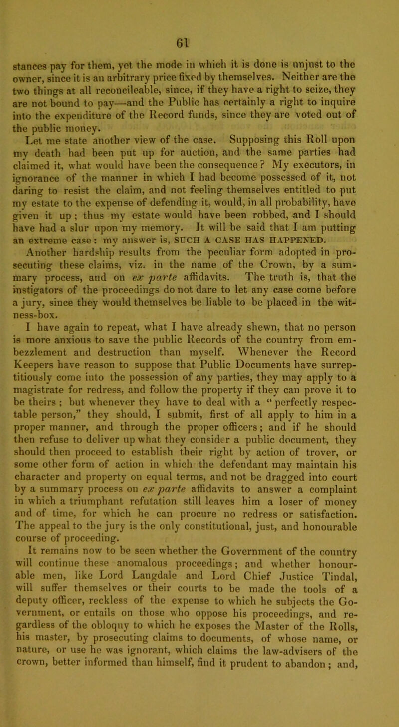 stances pay for them, yet the mode in which it is done is unjust to the owner, since it is an arbitrary price fixed by themselves. Neither are the two things at all reconcileable, since, if they have a right to seize, they are not bound to pay—and the Public has certainly a right to inquire into the expenditure of the Record funds, since they are voted out of the public money. Let me state another view of the case. Supposing this Roll upon my death had been put up for auction, and the same parties had claimed it, what would have been the consequence ? My executors, in ignorance of the manner in which I had become possessed of it, not daring to resist the claim, and not feeling themselves entitled to put my estate to the expense of defending it, would, in all probability, have given it up ; thus my estate would have been robbed, and I should have had a slur upon my memory. It will be said that I am putting an extreme case: my answer is, SDCH A CASE HAS HAPPENED. Another hardship results from the peculiar form adopted in pro- secuting these claims, viz. in the name of the Crown, by a sum- mary process, and on ex parte affidavits. The truth is, that the instigators of the proceedings do not dare to let any case come before a jury, since they would themselves be liable to be placed in the wit- ness-box. I have again to repeat, what I have already shewn, that no person is more anxious to save the public Records of the country from em- bezzlement and destruction than myself. Whenever the Record Keepers have reason to suppose that Public Documents have surrep- titiously come into the possession of any parties, they may apply to a magistrate for redress, and follow the property if they can prove it to be theirs ; but whenever they have to deal with a “ perfectly respec- table person,” they should, I submit, first of all apply to him in a proper manner, and through the proper officers; and if he should then refuse to deliver up what they consider a public document, they should then proceed to establish their right by action of trover, or some other form of action in which the defendant may maintain his character and property on equal terms, and not be dragged into court by a summary process on ex parte affidavits to answer a complaint in which a triumphant refutation still leaves him a loser of money and of time, for which he can procure no redress or satisfaction. The appeal to the jury is the only constitutional, just, and honourable course of proceeding. It remains now to be seen whether the Government of the country will continue these anomalous proceedings; and whether honour- able men, like Lord Langdale and Lord Chief Justice Tindal, will suffer themselves or their courts to be made the tools of a deputy officer, reckless of the expense to which he subjects the Go- vernment, or entails on those who oppose his proceedings, and re- gardless of the obloquy to which he exposes the Master of the Rolls, his master, by prosecuting claims to documents, of whose name, or nature, or use he was ignorant, which claims the law-advisers of the crown, better informed than himself, find it prudent to abandon; and,