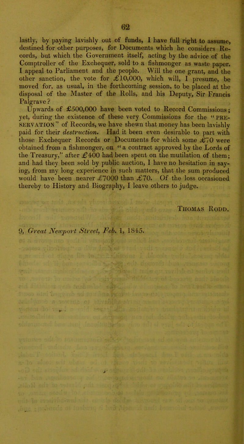 . 62 lastly, by paying lavishly out of funds, I have full right to assume, destined for other purposes, for Documents which he considers Re- cords, but which the Government itself, acting by the advice of the Comptroller of the Exchequer, sold to a fishmonger as waste paper. I appeal to Parliament and the people. Will the one grant, and the other sanction, the vote for «£ 10,000, which will, 1 presume, be moved for, as usual, in the forthcoming session, to be placed at the disposal of the Master of the Rolls, and his Deputy, Sir Francis Palgrave ? Upwards of £500,000 have been voted to Record Commissions; yet, during the existence of these very Commissions for the “ PRE- SERVATION ” of Records, we have shewn that money has been lavishly paid for their destruction. Had it been even desirable to part with those Exchequer Records or Documents for which some £70 were obtained from a fishmonger, on “ a contract approved by the Lords of the Treasury,” after £^00 had been spent on the mutilation of them; and had they been sold by public auction, I have no hesitation in say- ing, from my long experience in such matters, that the sum produced would have been nearer £1000 than £10. Of the loss occasioned thereby to History and Biography, I leave others to judge. Thomas Rodd. 9, Great Newport Street, Feb. 1, 18.45. y