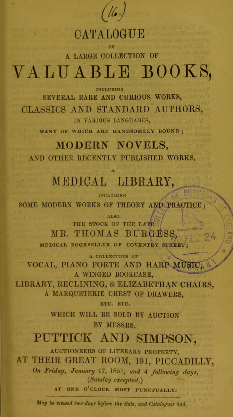 OF A LARGE COLLECTION OF VALUABLE BOOKS, INCLUDING SEVERAL RARE AND CURIOUS WORKS, CLASSICS AND STANDARD AUTHORS, IN VARIOUS LANGUAGES, MANY OF WHICH ARE HANDSOMELY BOUND ; MODERN NOVELS, AND OTHER RECENTLY PUBLISHED WORKS, INCLUDING MEDICAL LIBRARY, /f OI| OP r- 4 1  THE STOCK OF THE LApE SOME MODERN WORKS OF THEORY AND PRACTICE ; , V/ ALSO / > / )/ MR. THOMAS BURGESS, ^ MEDICAL BOOKSELLER OF COVENTRY STREET; A COLLECTION OF VOCAL, PIANO FORTE AND HARP Ml A WINGED BOOKCASE, LIBRARY, RECLINING, & ELIZABETHAN CHAIRS, A MARQUETERIE CHEST OF DRAWERS, ETC. ETC. WHICH WILL BE SOLD BY AUCTION BY MESSRS. PUTTICK AND SIMPSON, AUCTIONEERS OF LITERARY PROPERTY, AT THEIR GREAT ROOM, 191, PICCADILLY, On Friday, January 17, 1851, and 4 following days, {Sunday excepted,) AT ONE o’clock MOST PUNCTUALLY. May be viewed two days before the Sale, and Catalogues had.