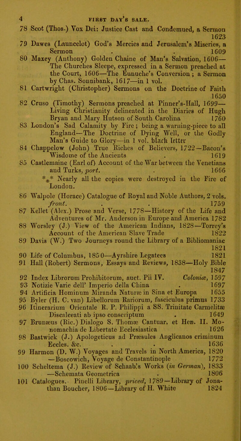 78 Scot (Thos.) Vox Dei: Justice Cast and Condemued, a Sermon 1623 79 Dawes (Launcelot) God’s Mercies and Jerusalem’s Miseries, a Sermon . . 1609 80 Maxey (Anthony) Golden Chaine of Man’s Salvation, 1606— The Churches Sleepe, expressed in a Sermon preached at the Court, 1606—The Eunuche’s Conversion; a Sermon by Chas. Sonnibank, 1617—in 1 vol. 81 Cartwright (Christopher) Sermons on the Doctrine of Faith 1650 82 Cruso (Timothy) Sermons preached at Pinner’s-Hall, 1699— Living Christianity delineated in the Diaries of Hugh Bryan and Mary Hutson of South Carolina 1760 83 London’s Sad Calamity by Fire; being a warning-piece to all England—The Doctrine of Dying Well, or the Godly Man’s Guide to Glory—in 1 vol. blacfe IrttfV 84 Chappelow (John) True lliches of Believers, 1722—Bacon’s Wisdome of the Ancients . 1619 85 Castlemaine (Earl of) Account of the War between the Venetians and Turks, port. . 1666 Nearly all the copies were destroyed in the Fire of London. 86 Walpole (Horace) Catalogue of Royal and Noble Authors, 2 vols. front. . . 1759 87 Kellet (Alex.) Prose and Verse, 1778—History of the Life and Adventures of Mr. Anderson in Europe and America 1782 88 Worsley (J.) View of the American Indians, 1828—Torrey’s Account of the American Slave Trade 1822 89 Davis (W.) Two Journeys round the Library of a Bibliomaniac 1821 90 Life of Columbus, 1850—Ayrshire Legatees 1821 91 Hall (Robert) Sermons, Essays and Reviews, 1838—Holy Bible 1847 92 Index Librorum Prohibitorum, auct. Pii IV. Colonics, 1597 93 Notizie Varie dell’ Imperio della China . 1697 94 Artificia Hominum Miranda Naturae in Sina et Europa 1655 95 Bvler (H. C. van) Libellorum Rariorum, fasciculus primus 1733 96 Itinerarium Orientale R. P. Philippi a SS. Trinitate Carmelitae Discalceati ab ipso conscriptum . 1649 97 Brunaeus (Ric.) Dialogo S. Thomae Cantuar. et Hen. II. Mo- nomachia de Libertate Ecclesiastica 1626 98 Bastwick (J.) Apologeticus ad Preesules Anglicanos criminum Eccles. &c. . . 1636 99 Harmon (D. W.) Voyages and Travels in North America, 1820 — Boscowich, Voyage de Constantinople 1772 100 Scheltema (J.) Review of Schaab.’s Works (in German), 1833 —Schemata Geometrica . 1806 101 Catalogues. Piuelli Library, priced, 1789—Library of Jona- than Boucher, 1806—Library of H. White 1824