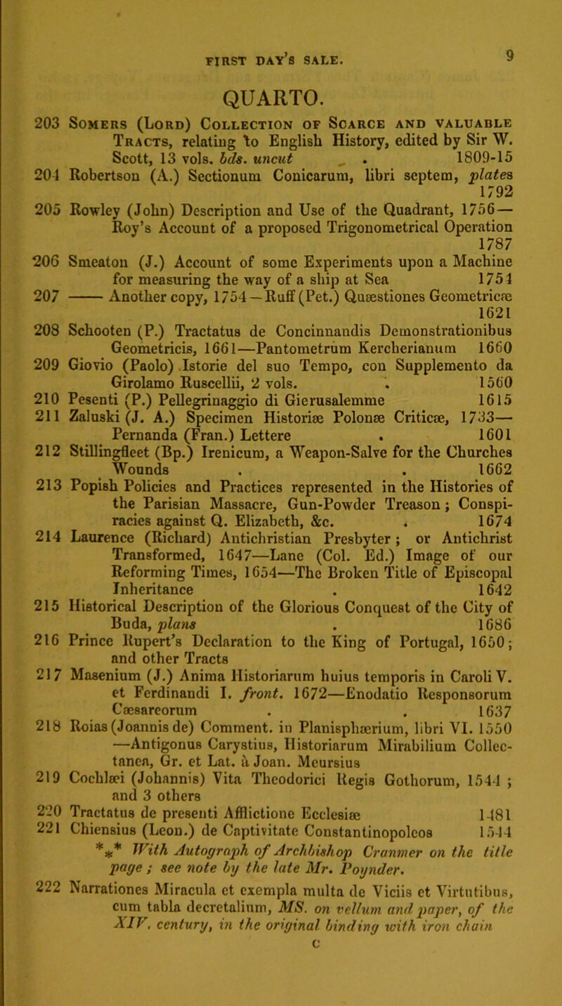 QUARTO. 203 Somers (Lord) Collection of Scarce and valuable Tracts, relating to English History, edited by Sir W. Scott, 13 vols. Ids. uncut „ . 1809-15 201 Robertson (A.) Scctionum Conicarum, libri septem, plates 1792 205 Rowley (John) Description and Use of the Quadrant, 1756 — Roy’s Account of a proposed Trigonometrical Operation 1787 206 Smeaton (J.) Account of some Experiments upon a Machine for measuring the way of a ship at Sea 1754 207 Another copy, 1754 —Ruff (Pet.) Qusestiones Geometries 1621 208 Schooten (P.) Tractatus de Concinnandis Demonstrationibus Geometricis, 1661—Pantometrum Kercherianum 1660 209 Giovio (Paolo) Istorie del suo Tempo, con Supplemento da Girolamo Ruscellii, 2 vols. . 1560 210 Pesenti (P.) Pellegrinaggio di Gierusalemme 1615 211 Zaluski (J. A.) Specimen Historic Polonae Critics, 1733— Pernanda (Fran.) Lettere . 1601 212 Stillingfleet (Bp.) Irenicum, a Weapon-Salve for the Churches Wounds . . 1662 213 Popish Policies and Practices represented in the Histories of the Parisian Massacre, Gun-Powder Treason; Conspi- racies against Q. Elizabeth, Sic. . 1674 214 Laurence (Richard) Antichristian Presbyter; or Antichrist Transformed, 1647—Lane (Col. Ed.) Image of our Reforming Times, 1654—The Broken Title of Episcopal Inheritance . 1642 215 Historical Description of the Glorious Conquest of the City of Buda, plans . 1686 216 Prince Rupert’s Declaration to the King of Portugal, 1650; and other Tracts 217 Masenium (J.) Anima llistoriarum huius temporis in Caroli V. et Ferdinandi I. front. 1672—Enodatio Responsorum Caesareorum . . 1637 218 Roias (Joannis de) Comment, in Planisphoerium, libri VI. 1550 —Antigonus Carystius, llistoriarum Mirabiliuin Collec- tanea, Gr. et Lat. a Joan. Meursius 219 Cochlsei (Johannis) Vita Theodorici Regis Gothorum, 1541 ; and 3 others 220 Tractatus de presenti Afflictione Ecclesise 1481 221 Chiensius (Leon.) de Captivitate Constantinopolcos 1514 *** With Autograph of Archbishop Cranmer on the title page ; see note by the late Mr. Voynder. 222 Narrationes Miracula et cxempla multa de Viciis et Virtutibus, cum tabla decretalium, MS. on vellum and paper, of the XIV. century, in the original binding with iron chain c