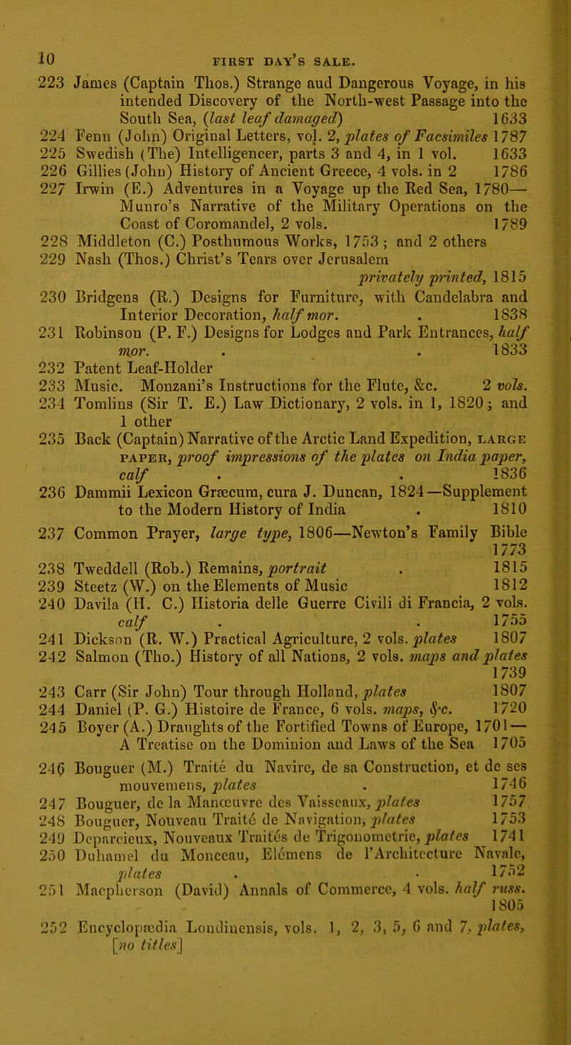 223 James (Captain Tlios.) Strange aud Dangerous Voyage, in his intended Discovery of the North-west Passage into the South Sea, (last leaf damaged) 1G33 224 Fenn (John) Original Letters, vol. 2, plates of Facsimiles 1787 225 Swedish (The) Intelligencer, pai’ts 3 and 4, in 1 vol. 1633 226 Gillies (John) History of Ancient Greece, 4 vols. in 2 1786 227 Irwin (E.) Adventures in a Voyage up the Red Sea, 1780— Munro’s Narrative of the Military Operations on the Coast of Coromandel, 2 vols. 1789 228 Middleton (C.) Posthumous Works, 1753; and 2 others 229 Nash (Thos.) Christ’s Tears over Jerusalem privately printed, 1815 230 Pridgens (R.) Designs for Furniture, with Candelabra and Interior Decoration, half mor. . 1S38 231 Robinson (P. F.) Designs for Lodges and Park Entrances, half mor. . . 1833 232 Patent Leaf-Holder 233 Music. Monzani’s Instructions for the Flute, &c. 2 vols. 234 Tomlins (Sir T. E.) Law Dictionary, 2 vols. in 1, 1820; and 1 other 235 Back (Captain) Narrative of the Arctic Land Expedition, large paper, proof impressions of the plates on India paper, calf . .1836 236 Dammii Lexicon Grcecum, cura J. Duncan, 1824—Supplement to the Modern History of India . 1810 237 Common Prayer, large type, 1806—Newton’s Family Bible 1773 238 Tweddell (Rob.) Remains, portrait . 1815 239 Steetz (W.) on the Elements of Music 1812 240 Davila (H. C.) Ilistoria delle Guerre Civili di Francia, 2 vols. calf . . 1755 241 Dickson (R. W.) Practical Agriculture, 2 vols. plates 1807 242 Salmon (Tho.) History of all Nations, 2 vols. maps and plates 1739 243 Carr (Sir John) Tour through Holland, plates 1807 244 Daniel (P. G.) Ilistoire de France, 6 vols. maps, $*c. 1720 245 Boyer (A.) Draughts of the Fortified Towns of Europe, 1701 — A Treatise on the Dominion and Laws of the Sea 1705 246 Bouguer (M.) Traite du Navire, de sa Construction, et de ses mouvemens, plates . 1746 24 7 Bouguer, de la Manoeuvre dcs Vaisseaux, jrfa/es 1757 248 Bouguer, Nouveau Traite de Navigation, plates 1753 249 Deparcieux, Nouveaux Traites de Trigonometric,plates 1741 250 Duhamel du Monceau, Elcmens de 1’Architecture Navale, plates . • 1752 251 Macpherson (David) Annals of Commerce, 4 vols. half mss. 1805 252 Encyclopaedia Londinensis, vols. 1, 2, 3, 5, 6 and 7, plates, [ho titles]