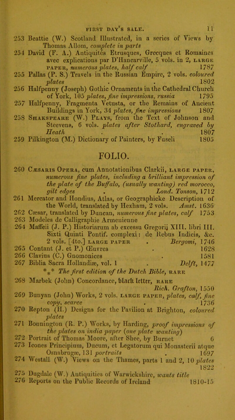 253 Beattie (W.) Scotland Illustrated, in a series of Views by Thomas Allom, complete in parts 254 David (F. A.) Antiquites Etrusques, Grecques et Romaines avec explications par D’Hancarville, 5 vols. in 2, large paper, numerous plates, half calf 1787 255 Pallas (P. S.) Travels in the Russian Empire, 2 vols. coloured plates . . 1802 256 Halfpenny (Joseph) Gothic Ornaments in the Cathedral Church of York, 105 plates, fine impressions, russia 1795 257 Halfpenny, Fragmenta Vetusta, or the Remains of Ancient Buildings in York, 34 plates, fine impressions 1807 258 Shakspeare (W.) Plays, from the Text of Johnson and Steevens, 6 vols. plates after Stothard, engraved by Heath . . 1807 259 Pilkington (M.) Dictionary of Painters, by Fuseli 1805 FOLIO. 260 C^saris Opera, cum Annotationibus Clarkii, large paper, numerous fine plates, including a brilliant impression of the plate of the Buffalo, (usually wanting) red morocco, gilt edges . Bond. Tonson, 1712 261 Mercator and Hondius, Atlas, or Geographicke Description of the World, translated by Hexham, 2 vols. Amst. 1636 262 Caesar, translated by Duncan, numerous fine plates, calf 1753 263 Modeles de Calligraphic Armenienne 264 Maffeii (J. P.) Ilistoriarum ab excessn Gregorij XIII. libri III. Sixti Quinti Pontif. complexi: de Rebus Indicis, &c. 2 vols. [4to.] large paper . Bergomi, 1746 265 Contant (J. et P.) CEuvrea . 1628 266 Clavius (C.) Gnomonices . 1581 267 Biblia Sacra Hollandise, vol. 1 . Delft, 1477 *** The first edition of the Butch Bible, rare 268 Marbek (John) Concordance, hlaclt Irtter, rare Rich. Grafton, 1550 269 Bunyan (John) Works, 2 vols. large paper, plates, calf, fine copy, scarce . 1736 270 Repton (II.) Designs for the Pavilion at Brighton, coloured plates 271 Bonniugton (R. P.) Works, by Harding, proof impressions of the plates on india paper (one plate wanting) 272 Portrait of Thomas Moore, after Shee, by Burnet 6 273 leones Principium, Ducum, et Lcgatorum qui Monastcrii atquc OsnabrngBe, 131 portraits . 1697 274 Westall (W.) Views on the Thames, parts 1 and 2, 10 plates 1822 275 Dugdalc (W.) Antiquities of Warwickshire, wants title 276 Reports on the Public Records of Ireland 1810-15