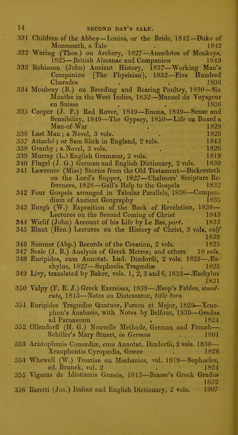 331 Children of the Abbey—Louisa, or the Bride, 1812—Duke of Monmouth., a Tale . 1812 332 Waring (Thos.) on Archery, 1827—Anecdotes of Monkeys, 1825—British Almanac and Companion 1849 333 Robinson (John) Ancient History, 1837—Working Man’s Companion [The Physician], 1832—Five Hundred Charades . . 183G 334 Moubray (B.) on Breeding and Rearing Poultry, 1830—Six Months in the West Indies, 1832—Manuel du Voyageur en Suisse . . 1836 335 Cooper (J. F.) Red Rover, 1849—Emma, 1849—Sense and Sensibility, 1849—The Gypsey, 1850—Life on Board a Man-of-War . 1829 336 Last Man; a Novel, 3 vols. . 1826 337 Attache; or Sam Slick in England, 2 vols. 1843 338 Granby ; a Novel, 3 vols. . 1826 339 Murray (L.) English Grammar, 2 vols. 1819 340 Flugel (J. G.) German and English Dictionary, 2 vols. 1830 341 Lawrence (Miss) Stories from the Old Testament—Bickerstetli on the Lord’s Supper, 1827—Chalmers’ Scripture Re- ferences, 1828—Gall’s Help to the Gospels 1832 342 Four Gospels arranged in Tabular Parallels, 1836—Compen- dium of Ancient Geography . 1835 343 Burgh (W.) Exposition of the Book of Revelation, 1839— Lectures on the Second Coming of Christ 1843 344 Wiclif (John) Account of his Life by Le Bas.por#. 1832 345 Blunt (Hen.) Lectures on the History of Christ, 3 vols. calf 1839 346 Sumner (Abp.) Records of the Creation, 2 vols. 1825 347 Seale (J. B.) Analysis of Greek Metres; and others 10 vols. 348 Euripides, cum Annotat. Lud. Dindorfii, 2 vols. 1825—iEs- chylus, 1827—Sophoclis Tragcediee . 1825 349 Livy, translated by Baker, vols. 1, 2, 3 and 6, 1833—iEschylus 1831 350 Valpy (F. E. J.) Greek Exercises, 1839—iEsop’s Fables, wood- cuts, 1813—Notes on Diatessaron, title torn 351 Euripides Tragcedioc Quatuor, Porson et Major, 1829«— Xeno- phon’s Anabasis, with Notes by Belfour, 1830—Gradus ad Parnassum . 1824 352 Ollendorff (H. G.) Nouvelle Methode, German and French— Schiller’s Mary Stuart, in German . 1801 353 Aristoplianis Comoedioe, cum Annotat. Dindorfii, 2 vols. 1830— Xenopbontis Cyropmdia, Greece . 1828 354 Whewell (W.) Treatise on Mechanics, vol. 1819—Sophocles, ed. Brunck, vol. 2 . 1824 355 Vigerus de Idiotismis Grmcis, 1813—Brasse’s Greek Gradus < 1832 356 Baretti (Jos.) Italian aud English Dictionary, 2 vols. 1807