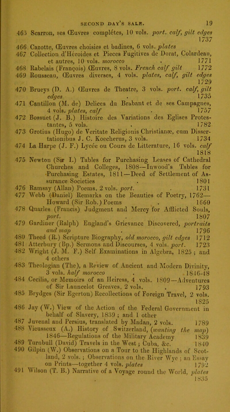 465 Scarron, ses (Euvres completes, 10 vols. port, calf, gilt edges 1737 466 Cazotte, CEuvres choisies et badines, 6 voh. plates 467 Collection d’Heroides et Pieces Fugitives de Dorat, Colardeau, et autres, 10 vols. morocco . 1771 468 Rabelais (Frangois) (Euvres, 8 vols. French calf gilt 1772 469 Rousseau, CEuvres diverses, 4 vols. plates, cdlf, gilt edges 1729 470 Brueys (D. A.) (Euvres de Theatre, 3 vols. port, calf, gilt edges . 1735 471 Cantillon (M. de) Delices du Brabant et de ses Catnpagnes, 4 vols. plates, calf . 1757 472 Bossuet (J. B.) Histoire des Variations des Eglises Protes- tantes, 5 vols. . 1782 473 Grotius (Hugo) de Veritate Religionis Christianse, cum Disser- tationibus J. C. Koecherus, 3 vols. 1734 474 La Harpe (J. F.) Lycee ou Cours de Litterature, 16 vols. calf 1818 475 Newton (Sir I.) Tables for Purchasing Leases of Cathedral Churches and Colleges, 1808—Inwood’s Tables for Purchasing Estates, 1811—Deed of Settlement of As- surance Societies . 1801 476 Ramsay (Allan) Poems, 2 vols. port. . 1731 477 Webb (Daniel) Remarks on the Beauties of Poetry, 1762— Howard (Sir Rob.) Poems . 1660 478 Quarles (Francis) Judgment and Mercy for Afflicted Souls, port. . 1807 479 Gardiner (Ralph) England’s Grievance Discovered, portraits and map . 1796 480 Theed (R.) Scripture Biography, old morocco, gilt edges 1712 481 Atterbury (Bp.) Sermons and Discourses, 4 vols .port. 1723 482 Wright (J. M. F.) Self Examinations in Algebra, 1825 ; and 4 others 483 Theologian (The), a Review of Ancient and Modern Divinity, 3 vols. half morocco . 1846-4*8 484 Cecilia, or Memoirs of an Heiress, 4 vols. 1809—Adventures of Sir Launcelot Greaves, 2 vols. . 1793 485 Brydges (Sir Egerton) Recollections of Foreign Travel, 2 vols. 1825 486 Jay (W.) View of the Action of the Federal Government in behalf of Slavery, 1839 ; and 1 other 487 Juvenal and Persius, translated by Madan, 2 vols. 1789 488 Vieusseux (A.) History of Switzerland, (wanting the map) 1846—Regulations of the Military Academy 1839 489 Turnbull (David) Travels in the West; Cuba, &c. 1840 4 90 Gilpin (W.) Observations on a Tour to the Highlands of Scot- land, 2 vols. ; Observations on the River Wye ; an Essay on Prints—together 4 vols. plates ’ 1/92 491 Wilson (T. B.) Narrative of a Voyage round the World, plates 1835