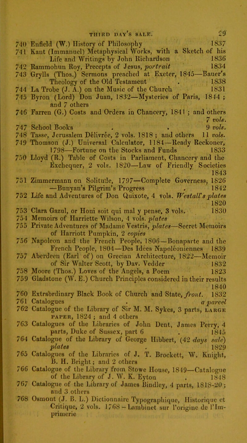 740 Enfield (W.) History of Philosophy 1837 741 Kant (Immanuel) Metaphysical Works, with a Sketch of his Life and Writings by John Richardson 1836 742 Rammohun Roy, Precepts of Jesus, portrait 1834 743 Grylls (Thos.) Sermons preached at Exeter, 1845—Bauer’s Theology of the Old Testament . 1838 744 La Trobe (J. A.) on the Music of the Church 1831 745 Byron (Lord) Don Juan, 1832—Mysteries of Paris, 1844 ; and 7 others 746 Farren (G.) Costs and Orders in Chancery, 1841 ; and others 7 vols. 747 School Books . . 9 vols. 748 Tasse, Jerusalem Delivree, 2 vols. 1818 ; and others 11 vols. 749 Thomson (J.) Universal Calculator, 1184—Ready Reckoner, 1798—Fortune on the Stocks and Funds 1833 750 Lloyd (R.) Table of Costs in Parliament, Chancery and the Exchequer, 2 vols. 1820—Law of Friendly Societies 1843 751 Zimmermann on Solitude, 1797—Complete Governess, 1S26 —Bnnyan’s Pilgrim’s Progress . 1842 752 Life and Adventures of Don Quixote, 4 vols. Westall's plates 1820 753 Clara Gazul, or Honi soit qui mal y pense, 3 vols. 1830 754 Memoirs of Harriette Wilson, 4 vols. plates 755 Private Adventures of Madame Vestris, plates—Secret Memoirs of Harriott Pumpkin, 2 copies 756 Napoleon and the French People, 1806—Bonaparte and the French People, 1804—Des Idecs Napoleoniennes 1839 757 Aberdeen (Earl of) on Grecian Architecture, 1822—Memoir of Sir Walter Scott, by Dav. Vedder 1832 758 Moore (Thos.) Loves of the Angels, a Poem 1823 759 Gladstone (W. E.) Church Principles considered in their results 1840 760 Extraordinary Black Book of Church and State, front. 1832 761 Catalogues . a parcel 762 Catalogue of the Library of Sir M. M. Sykes, 3 parts, large paper, 1824 ; and 4 others 763 Catalogues of the Libraries of John Dent, James Perry, 4 parts, Duke of Sussex, part 6 . 1845 764 Catalogue of the Library of George Hibbert, (42 days sale) plates . 1829 765 Catalogues of the Libraries of J. T. Brockett, W. Knight, B. H. Bright; and 2 others 766 Catalogue of the Library from Stowe House, 1849—Catalogue of the Library of J. W. K. Eyton . 1848 767 Catalogue of the Library of James Bindley, 4 parts, 1818-20; and 3 others 768 Osmont (J. B. L.) Dictionnaire Typographique, Ilistoriquc ct Critique, 2 vols. 1768 — Lambinet sur l’originc de l’lm- primerie