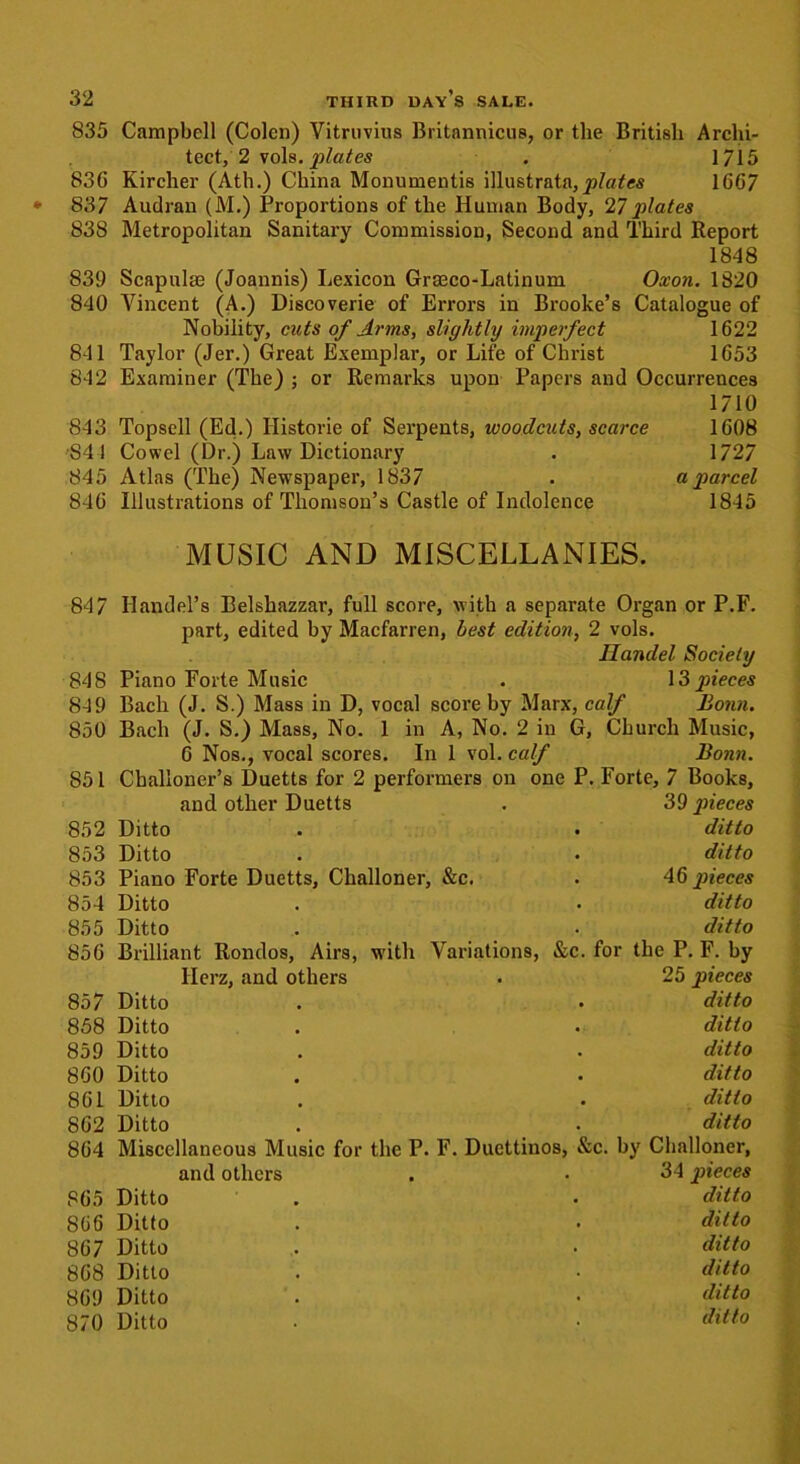 835 Campbell (Colen) Vitruvius Britannicus, or the British Archi- tect, 2 vols. plates . 1/15 836 Kircher (Ath.) China Monumentis illustrata,^/a^es 1667 837 Audran (M.) Proportions of the Human Body, 27plates 838 Metropolitan Sanitary Commission, Second and Third Report 1848 839 Scapulae (Joannis) Lexicon Grmco-Latinum Oxon. 1820 840 Vincent (A.) Discoverie of Errors in Brooke’s Catalogue of Nobiiity, cuts of Arms, slightly imperfect 1622 841 Taylor (Jer.) Great Exemplar, or Life of Christ 1653 842 Examiner (The) ; or Remarks upon Papers and Occurrences 1710 843 Topsell (Ed.) Historic of Serpents, woodcuts, scarce 1608 S4 1 Cowel (Dr.) Law Dictionary . 1727 845 Atlas (The) Newspaper, 1837 . a parcel 846 Illustrations of Thomson’s Castle of Indolence 1845 MUSIC AND MISCELLANIES. 847 Handel’s Belshazzar, full score, with a separate Organ or P.F. part, edited by Macfarren, best edition, 2 vols. Ilandel Society 848 Piano Forte Music . \ 3 pieces 84 9 Bach (J. S.) Mass in D, vocal score by Marx, calf Bonn. 850 Bach (J. S.) Mass, No. 1 in A, No. 2 in G, Church Music, 6 Nos., vocal scores. In 1 vol. calf Bonn. 851 Cballoner’s Duetts for 2 performers on one P. Forte, 7 Books, and other Duetts . 39 pieces 852 Ditto . . ditto 853 Ditto . . ditto 853 Piano Forte Duetts, Challoner, &c. . 46 pieces 854 Ditto . . ditto 855 Ditto . • ditto 856 Brilliant Rondos, Airs, with Variations, &c. for the P. F. by Herz, and others . 25 pieces 857 Ditto . • ditto 858 Ditto . • ditto 859 Ditto . . ditto 860 Ditto . • ditto 861 Ditto . . ditto 862 Ditto . . ditto 864 Miscellaneous Music for the P. F. Ducttinos, &c. by Challoner, and others . • 34 pieces 865 Ditto . . ditto 866 Ditto . . ditto 867 Ditto . • ditto 868 Ditto . • ditto 869 Ditto . . ditto 870 Ditto • • ditto