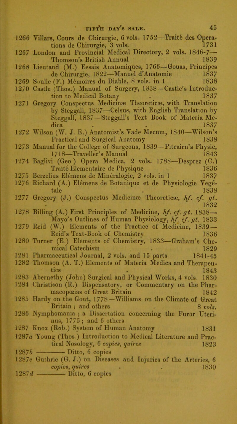 1266 Villars, Cours de Ckirurgie, 6vols. 1752—Traite des Opera- tions de Cbirurgie, 3 vols. 1731 1267 London and Provincial Medical Directory, 2 vols. 1846-7—• Thomson’s British Annual 1839 1268 Lieutaud (M.) Essais Anatomiques, 1766—Gouas, Priucipes de Chirurgie, 1822—Manuel d’Anatomie 1837 1269 Snulie (F.) Memoires du Diable, 8 vols. in 1 1838 1270 Castle (Tlios.) Manual of Surgery, 1838—Castle’s Introduc- tion to Medical Botany . 1837 1271 Gregory Conspectus Medicinse Theoreticae, with Translation by Steggall, 1837—Celsus, with English Translation by Steggall, 1837 — Steggall’s Text Book of Materia Me- dica . . 1837 1272 Wilson (W. J. E.) Anatomist’s Vade Mecum, 1840—Wilson’s Practical and Surgical Anatomy 1838 1273 Manual for the College of Surgeons, 1839 —Pitcairn’s Physic, 1718—Traveller’s Manual 1843 1274 Baglivi (Geo) Opera Medica, 2 vols. 1788—Desprez (C.) Traite Elementaire de Physique 1836 1275 Berzelius Elemens de Mineralogie, 2 vols. in 1 1837 1276 Richard (A.) Elemens de Botanique et de Physiologie Vege- tale . 1838 1277 Gregory (J.) Conspectus Medicinae Theoretics, hf. cf. gt. 1832 1278 Billing (A.) First Principles of Medicine, hf. cf. gt. 1838— Mayo’s Outlines of Human Physiology, hf. cf. gt. 1833 1279 Reid (W.) Elements of the Practice of Medicine, 1839 — Reid’s Text-Book of Chemistry 1836 1280 Turner (E.) Elements of Chemistry, 1833—Graham’s Che- mical Catechism . 1829 1281 Pharmaceutical Journal, 2 vols. and 15 parts 1841-45 1282 Thomson (A. T.) Elements of Materia Medica and Therapeu- tics . 1843 1283 Abernethy (John) Surgical and Physical Works, 4 vols. 1830 1284 Christison (R.) Dispensatory, or Commentary on the Phar- macopoeias of Great Britain 1842 1285 Hardy on the Gout, 1778—Williams on the Climate of Great Britain ; and others . 8 vols. 1286 Nymphomania ; a Dissertation concerning the Furor Uteri- nus, 1775; and 6 others 1287 Knox (Rob.) System of Human Anatomy 1831 1287a Young (Thos.) Introduction to Medical Literature and Prac- tical Nosology, 6 copies, quires 1823 1287& Ditto, 6 copies 1287c Guthrie (G. J.) on Diseases and Injuries of the Arteries, 6 copies, quires . . 1830 Ditto, 6 copies 1287d