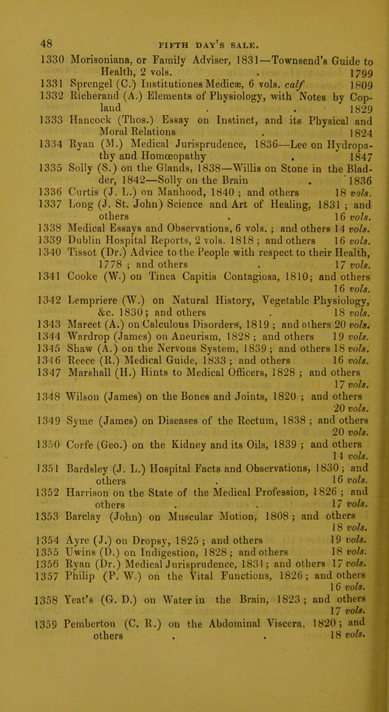 1330 Morisoniana, or Family Adviser, 1831—Townsend’s Guide to Health, 2 vols. . 1799 1331 Sprengel (C.) Institutiones Medics, 6 vols. calf 1809 1332 Richerand (A.) Elements of Physiology, with Notes by Cop- land . . 1829 1333 Hancock (Thos.) Essay on Instinct, and its Physical and Moral Relations . 1824 1334 Ryan (M.) Medical Jurisprudence, 1836—Lee on Hydropa- thy and Homoeopathy . 1847 1335 Solly (S.) on the Glands, 1838—Willis on Stone in the Blad- der, 1842—Solly on the Brain . 1836 1336 Curtis (J. L.) on Manhood, 1840 ; and others 18 vols. 1337 Long (J. St. John) Science and Art of Healing, 1831 ; and others . 16 vols. 1338 Medical Essays and Observations, 6 vols. ; and others 14 vols. 1339 Dublin Hospital Reports, 2 vols. 1818; and others 16 vols. 1340 Tissot (Dr.) Advice to the People with respect to their Health, 1778 ; and others . 17 vols. 1341 Cooke (W.) on Tinea Capitis Contagiosa, 1810; and others 16 vols. 1342 Lempriere (W.) on Natural History, Vegetable Physiology, &c. 1830; and others . 18 vols. 1343 Marcet (A.) on Calculous Disorders, 1819 ; and others 20 vols. 1344 Wardrop (James) on Aneurism, 1828 ; and others 19 vols. 1345 Shaw (A.) on the Nervous System, 1839 ; and others 18 vols. 134 6 Reece (R.) Medical Guide, 1833 ; and others 16 vols. 1347 Marshall (II.) Hints to Medical Officers, 1828 ; and others 17 vols. 1348 Wilson (James) on the Bones and Joints, 1820 ; and others 20 vols. 1349 Syme (James) on Diseases of the Rectum, 1838 ; and others 20 vols. 1350 Corfe (Geo.) on the Kidney and its Oils, 1839 ; and others 14 vols. 1351 Bardsley (J. L.) Hospital Facts and Observations, 1830; and others . 16 vols. 1352 Harrison on the State of the Medical Profession, 1826 ; and others . . 17 vols. 1353 Barclay (John) on Muscular Motion, 1808 ; and others 18 vols. 1354 Ayre (J.) on Dropsy, 1825 ; and others 19 vols. 1355 Uwins (D.) on Indigestion, 1828; and others 18 vols. 1356 Ryan (Dr.) Medical Jurisprudence, 1831; and others 17 vols. 1357 Philip (P. W.) on the Vital Functions, 1826; and others 16 vols. 1358 Yeat’s (G. D.) on Water in the Brain, 1823; and others 17 vols. 1359 Pemberton (C. R.) on the Abdominal Viscera, 1820; and others . . 18 vols.