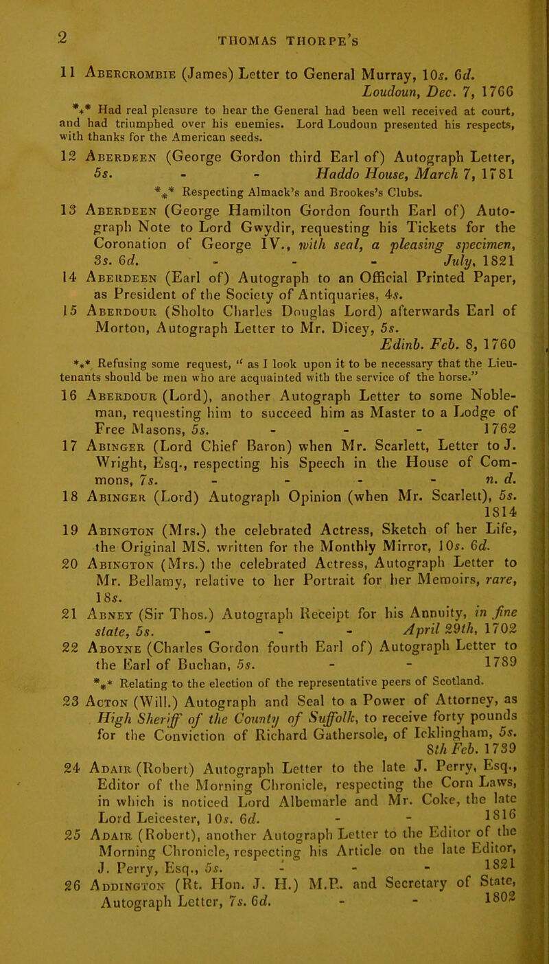 11 Abercrombie (James) Letter to General Murray, 10s. 6d. Loudoun, Dec. 7, 17G6 *»* Had real pleasure to hear the General had been well received at court, and had triumphed over his enemies. Lord Loudoun presented his respects, with thanks for the. American seeds. 12 Aberdeen (George Gordon third Earl of) Autograph Letter, 5s. - - Haddo House, March 7, 1781 *%* Respecting Almack’s and Brookes’s Clubs. 13 Aberdeen (George Hamilton Gordon fourth Earl of) Auto- graph Note to Lord Gwydir, requesting his Tickets for the Coronation of George IV., with seal, a pleasing specimen, 3s. 6d. July, 1821 14 Aberdeen (Earl of) Autograph to an Official Printed Paper, as President of the Society of Antiquaries, 4s. 15 Aberdour (Sholto Charles Douglas Lord) afterwards Earl of Morton, Autograph Letter to Mr. Dicey, 5s. Edinb. Feb. 8, 1760 *** Refusing some request, ‘‘ as I look upon it to be necessary that the Lieu- tenants should be men who are acquainted with the service of the horse.” 16 Aberdour (Lord), another Autograph Letter to some Noble- man, requesting him to succeed him as Master to a Lodge of Free Masons, 5s. - - - 1762 17 Abinger (Lord Chief Baron) when Mr. Scarlett, Letter toJ. Wright, Esq., respecting his Speech in the House of Com- mons, 7s. - - - - n. d. 18 Abinger (Lord) Autograph Opinion (when Mr. Scarlett), 5s. 1814 19 Abington (Mrs.) the celebrated Actress, Sketch of her Life, the Original MS. written for the Monthly Mirror, 10s. Gd. 20 Abington (Mrs.) the celebrated Actress, Autograph Letter to Mr. Bellamy, relative to her Portrait for her Memoirs, rare, 18s. 21 Abney (Sir Thos.) Autograph Receipt for his Annuity, in fine slate, 5s. - April 22th, 1702 22 Aboyne (Charles Gordon fourth Earl of) Autograph Letter to the Earl of Buchan, 5s. - - 1789 *„* Relating to the election of the representative peers of Scotland. 23 Acton (Will.) Autograph and Seal to a Power of Attorney, as High Sheriff of the County of Suffolk, to receive forty pounds for the Conviction of Richard Gathersole, of Icklingham, 5s. S thFcb. 1739 24 Adair (Robert) Autograph Letter to the late J. Perry, Esq., Editor of the Morning Chronicle, respecting the Corn Laws, in which is noticed Lord Albemarle and Mr. Coke, the late Lord Leicester, 10s. Gd. - - 1S16 25 Adair (Robert), another Autograph Letter to the Editor of the Morning Chronicle, respecting his Article on the late Editor, J. Perry, Esq., 5s. - - - 1821 26 Addington (Rt. Hon. J. H.) M.P. and Secretary of State, Autograph Letter, 7s. Gd. - - 1802