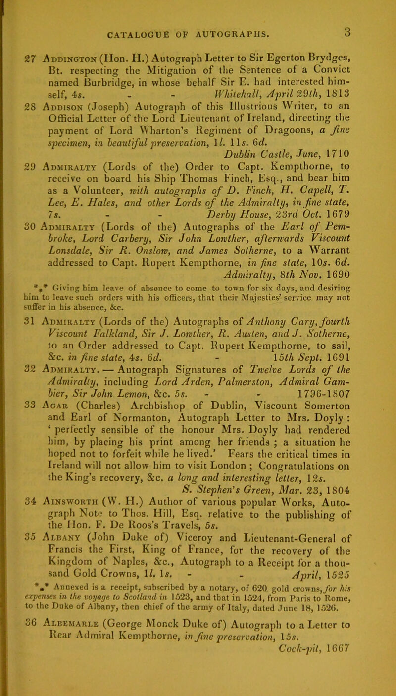 27 Addington (Hon. H.) Autograph Letter to Sir Egerton Brydges, Bt. respecting the Mitigation of the Sentence of a Convict named Burbridge, in whose behalf Sir E. had interested him- self, 4s. - - Whitehall, April 2Oth, 1813 2S Addison (Joseph) Autograph of this Illustrious Writer, to an Official Letter of the Lord Lieutenant of Ireland, directing the payment of Lord Wharton’s Regiment of Dragoons, a fine specimen, in beautiful preservation, \l. 11s. Gd. Dublin Castle, June, 1710 29 Admiralty (Lords of the) Order to Capt. Kempthorne, to receive on board his Ship Thomas Finch, Esq., and bear him as a Volunteer, with autographs of D. Finch, H. Capell, T. Lee, E. Flales, and other Lords of the Admiralty, in fine slate, 7s. - - Derby House, 23rd Oct. 1679 30 Admiralty (Lords of the) Autographs of the Earl of Pem- broke, Lord Carbery, Sir John Lowtlier, afterwards Viscount Lonsdale, Sir R. Onslow, and James Sot heme, to a Warrant addressed to Capt. Rupert Kempthorne, in fine state, 10s. Gd. Admiralty, 8th Nov. 1690 *»* Giving him leave of absence to come to town for six days, and desiring him to leave such orders with his officers, that their Majesties’ service may not suffer in his absence, &c. 31 Admiralty (Lords of the) Autographs of Anthony Cary, fourth Viscount Falkland, Sir J. Lowther, R. Austen, and J. Sothernc, to an Order addressed to Capt. Rupert Kempthorne, to sail, &c. in fine stale, 4s. Gd. - 15th Sept. 1691 32 Admiralty. — Autograph Signatures of Twelve Lords of the Admiralty, including Lord Arden, Palmerston, Admiral Gam- bier, Sir John Lemon, &c. 5s. - - 1796-1807 33 Agar (Charles) Archbishop of Dublin, Viscount Somerton and Earl of Normanton, Autograph Letter to Mrs. Doyly : * perfectly sensible of the honour Mrs. Doyly had rendered him, by placing his print among her friends ; a situation he hoped not to forfeit while he lived.’ Fears the critical times in Ireland will not allow him to visit London ; Congratulations on the King’s recovery, &c. a long and interesting letter, 12s. S. Stephen's Green, Mar. 23, 1S04 34 Ainsworth (VV. H.) Author of various popular Works, Auto- graph Note to Thos. Hill, Esq. relative to the publishing of the Hon. F. De Roos’s Travels, 5s. 35 Albany (John Duke of) Viceroy and Lieutenant-General of Francis the First, King of France, for the recovery of the Kingdom of Naples, &c., Autograph to a Receipt for a thou- sand Gold Crowns, 1/. Is. _ April, 1525 *•* Annexed is a receipt, subscribed by a notary, of 620 gold crowns, for his expenses in the voyage to Scotland in 1523, and that in 1524, from Paris to Rome, to the Duke of Albany, then chief of the army of Italy, dated Juue 18, 1526. 36 Albemarle (George Mor.ck Duke of) Autograph to a Letter to Rear Admiral Kempthorne, in fine preservation, 15s. Cock-pit, 1667