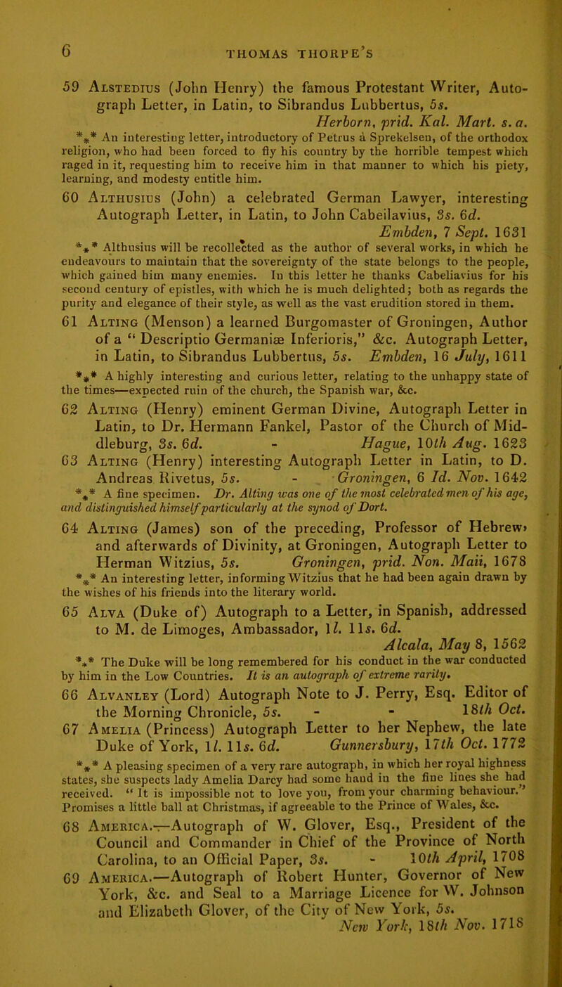 59 Alstedius (John Henry) the famous Protestant Writer, Auto- graph Letter, in Latin, to Sibrandus Lubbertus, 5s. Herborn, prid. Kal. Mart. s.a. *** An interesting letter, introductory of Petrus a Sprekelseu, of the orthodox religion, who had been forced to fly his country by the horrible tempest which raged in it, requesting him to receive him in that manner to which his piety, learning, and modesty entitle him. 60 Altiiusius (John) a celebrated German Lawyer, interesting Autograph Letter, in Latin, to John Cabeilavius, 3s. 6d. Embden, 7 Sept. 1631 *** Althusins will be recollected as the author of several works, in which he eudeavours to maintain that the sovereignty of the state belongs to the people, which gained him many enemies. In this letter he thanks Cabeliavius for his second century of epistles, with which he is much delighted; both as regards the purity and elegance of their style, as well as the vast erudition stored in them. 61 Alting (Menson) a learned Burgomaster of Groningen, Author of a “ Descriptio Germanise Inferiors,” &c. Autograph Letter, in Latin, to Sibrandus Lubbertus, 5s. Embden, 16 July, 1611 *** A highly interesting aud curious letter, relating to the unhappy state of the times—expected ruin of the church, the Spanish war, &c. 62 Alting (Henry) eminent German Divine, Autograph Letter in Latin, to Dr. Hermann Fankel, Pastor of the Church of Mid- dleburg, 3s. 6d. - Hague, 10th Aug. 1623 63 Alting (Henry) interesting Autograph Letter in Latin, to D. Andreas Rivetus, 5s. - Groningen, 6 Id. Nov. 1642 A fine specimen. Dr. Alting was one of the most celebrated men of his age, and distinguished himself particularly at the synod of Dort. 64 Alting (James) son of the preceding, Professor of Hebrew* and afterwards of Divinity, at Groningen, Autograph Letter to Herman Witzius, 5s. Groningen, prid. Non. Mali, 1678 An interesting letter, informing Witzius that he had been again drawn by the wishes of his friends into the literary world. 65 Alva (Duke of) Autograph to a Letter, in Spanish, addressed to M. de Limoges, Ambassador, 11. Il5. 6d. Alcala, May 8, 1562 *»* The Duke will be long remembered for his conduct in the war conducted by him in the Low Countries. It is an autograph of extreme rarity. 66 Alvanley (Lord) Autograph Note to J. Perry, Esq. Editor of the Morning Chronicle, 5s. - - 18f/i Oct. 67 Amelia (Princess) Autograph Letter to her Nephew, the late Duke of York, 1/. ID. 6d. Gunnersbury, 17th Oct. 1772 *** A pleasing specimen of a very rare autograph, in which her royal highness states, she suspects lady Amelia Darcy had some hand in the fine lines she had received. “It is impossible not to love you, from your charming behaviour.’ Promises a little ball at Christmas, if agreeable to the Prince of Wales, &c. 68 America.—Autograph of W. Glover, Esq., President of the Council and Commander in Chief of the Province of North Carolina, to an Official Paper, 3s. - 10l/i April, 1708 69 America.—Autograph of Robert Hunter, Governor of New York, &c. and Seal to a Marriage Licence for W. Johnson and Elizabeth Glover, of the City of New York, 5s. New York, 18th Nov. 1718