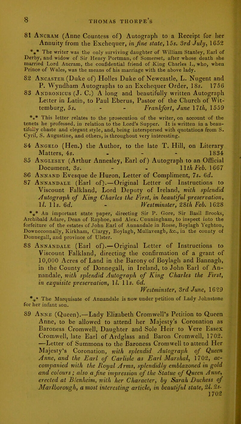 81 Ancram (Anne Countess of) Autograph to a Receipt for her Annuity from the Exchequer, in fine state, 15s. 3rd July, 1652 *** The writer was the only surviving daughter of William Stanley, Earl of Derby, and widow of Sir Henry Portmau, of Somerset, after whose death she married Lord Ancram, the confidential friend of Kiug Charles I., who, when Prince of Wales, was the means of his marriage with the above lady. 82 Ancaster (Duke of) Holies Duke of Newcastle, L. Nugent and P. YVyndham Autographs to an Exchequer Order, 18s. 1756 83 Andronicus (J. C.) A long and beautifully written Autograph Letter in Latin, to Paul Eberus, Pastor of the Church of Wit- temburg, 5s. - - Frankfort, June 17th, 1559 *»* This letter relates to the prosecution of the writer, on account of the tenets he professed, in relation to the Lord’s Supper. It is written in a beau- tifully chaste and elegant style, and, being interspersed with quotations from S. Cyril, S. Augustine, and others, is throughout very interesting. 84 Angelo (Hen.) the Author, to the late T. Hill, on Literary Matters, 4s. 1834 85 Anglesey (Arthur Annesley, Earl of) Autograph to an Official Document, 3s. - - 1 Ith Feb. 1667 86 Annand Evesque de Huron, Letter of Compliment, 7s. 6d. 87 Annandale (Earl of).—Original Letter of Instructions to Viscount Falkland, Lord Deputy of Ireland, with splendid Autograph of King Charles the First, in beautiful preservation, 1/. 11s. 6c?. - Westminster, 28th Feb. 1628 *** An important state paper, directing Sir P. Gore, Sir Basil Brooks, Archibald Adare, Dean of Raphoe, and Alex. Cunningham, to inspect into the forfeiture of the estates of John Earl of Annandale in Rosse, Boylagh Yeghtou, Downeconnally, Kirkham, Clargy, Boylagh, Mullaveagh, &c., in the county of Donnegall, and province of Ulster. 88 Annandale (Earl of).—Original Letter of Instructions to Viscount Falkland, directing the confirmation of a grant of 10,000 Acres of Land in the Barony of Boylagh and Bannagh, in the County of Donnegall, in Ireland, to John Earl of An- nandale, with splendid Autograph of King Charles the First, in exquisite preservation, 1/. 11s. Gd. Westminster, 3rd June, 1629 %* The Marquisate of Annandale is now under petition of Lady Johnstone for her infant son. 89 Anne (Queen).—Lady Elizabeth Cromwell’s Petition to Queen Anne, to be allowed to attend her Majesty’s Coronation as Baroness Cromwell, Daughter and Sole Heir to Vere Essex Cromwell, late Earl of Ardglass and Baron Cromwell, 1702. —Letter of Summons to the Baroness Cromwell to attend Her Majesty’s Coronation, with splendid Autograph of Queen Anne, and the Earl of Carlisle as Earl Marshal, 1702, ac- companied with the Royal Arms, splendidly emblazoned in gold and colours; also a fine impression of the Statue of Queen Anne, erected at Blenheim, with her Character, by Sarah Duchess of Marlborough, a most interesting article, in beautiful state, 2/. 2s. 1702