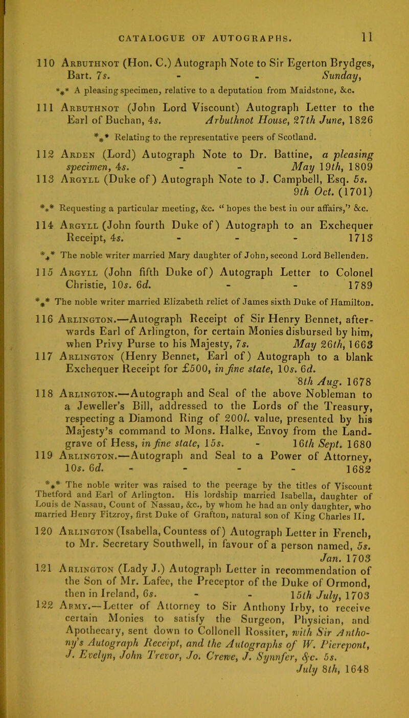 110 Arbuthnot (Hon. C.) Autograph Note to Sir Egerton Brydges, Bart. 7s. - - Sunday, *0* A pleasing specimen, relative to a deputation from Maidstone, &c. 111 Arbuthnot (John Lord Viscount) Autograph Letter to the Earl of Buchan, 45. Arbuthnot House, 27th June, 1826 %* Relating to the representative peers of Scotland. 112 Arden (Lord) Autograph Note to Dr. Battine, a pleasing specimen, 4s. - - May 19th, 1809 113 Argyll (Duke of) Autograph Note to J. Campbell, Esq. 5s. 9 th Oct. (1701) *„* Requesting a particular meeting, &c. “ hopes the best in our affairs,’’ &c. 114 Argyll (John fourth Duke of) Autograph to an Exchequer Receipt, 4s. - - - 1713 %* The noble writer married Mary daughter of John, second Lord Bellenden. 115 Argyll (John fifth Duke of) Autograph Letter to Colonel Christie, 10s. 6d. - - 1789 %* The noble writer married Elizabeth relict of James sixth Duke of Hamilton. 116 Arlington.—Autograph Receipt of Sir Henry Bennet, after- wards Earl of Arlington, for certain Monies disbursed by him, when Privy Purse to his Majesty, 7s. May 26th, 1663 117 Arlington (Henry Bennet, Earl of) Autograph to a blank Exchequer Receipt for £500, in fine state, 10s. 6d. 8th Aug. 1678 118 Arlington.—Autograph and Seal of the above Nobleman to a Jeweller’s Bill, addressed to the Lords of the Treasury, respecting a Diamond Ring of 2001. value, presented by his Majesty’s command to Mons. Halke, Envoy from the Land- grave of Hess, in fine stale, 15s. - 16//i Sept. 1680 119 Arlington.—Autograph and Seal to a Power of Attorney, 10s. Gd. - - - - 1682 *** The noble writer was raised to the peerage by the titles of Viscount Thetford and Earl of Arlington. His lordship married Isabella, daughter of Louis de Nassau, Count of Nassau, &c., by whom he had an only daughter, who married Henry Fitzroy, first Duke of Grafton, natural son of King Charles II. 120 Arlington (Isabella, Countess of) Autograph Letter in French, to Mr. Secretary Southwell, in favour of a person named, 5s. Jan. 1703 121 Arlington (Lady J.) Autograph Letter in recommendation of the Son of Mr. Lafec, the Preceptor of the Duke of Ormond, then in Ireland, 6s. - - 15th July, 1703 122 Army.—Letter of Attorney to Sir Anthony Irby, to receive certain Monies to satisfy the Surgeon, Physician, and Apothecary, sent down to Collonell Rossiter, with Sir Antho- ny's Autograph Receipt, and the Autographs of W. Pierepont, J. Evelyn, John Trevor, Jo. Creme, J. Synnfer, <$-c. 5s. July 8th, 1648