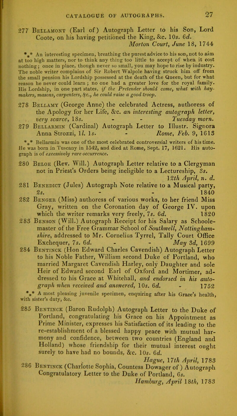 277 Bellamont (Earl of) Autograph Letter to his Son, Lord Coote, on his having petitioned the King, &c. 10s. 6d. Morton Court, June 18, 1744 %* An interesting specimen, breathing the purest advice to his son, not to aim at too high matters, nor to think any thing too little to accept of when it cost nothing; once in place, though never so small, you may hope to rise by industry. The noble writer complains of Sir Robert Walpole having struck him off from the small pension his Lordship possessed at the death of the Queen, but for what reason he never could learn ; no one had a greater love for the royal family. His Lordship, in one part states, if the Pretender should come, what with hay- makers, masons, carpenters, fyc., he could raise a good troop. 278 Bellamy (George Anne) the celebrated Actress, authoress of the Apology for her Life, &c. an interesting autograph letter, very scarce, ISs. - - Tuesday morn. 279 Bellarmin (Cardinal) Autograph Letter to Illustr. Signora Anna Strozzi, 1/. Is. - Rome, Feb. 9, 1613 *** Bellarmin was one of the most celebrated controversial writers of his time. He was born in Tuscany in 1542, and died at Rome, Sept. 17, 1621. His auto- graph is of excessively rare occurrence. 280 Beloe (Rev. Will.) Autograph Letter relative to a Clergyman not in Priest’s Orders being ineligible to a Lectureship, 3s. 12th April, n. d. 281 Benedict (Jules) Autograph Note relative to a Musical party, 2s. - - 1840 282 Benger (Miss) authoress of various works, to her friend Miss Gray, written on the Coronation day of George IV. upon which the writer remarks very freely, 7s. Gd. 1820 283 Benson (Will.) Autograph Receipt for his Salary as Schoole- master of the Free Grammar School of Southwell, Nottingham- shire, addressed to Mr. Cornelius Tyrrel, Tally Court Office Exchequer, 7s. 6d. - - May 3d, 1699 284 Bentinck (Hon Edward Charles Cavendish) Autograph Letter to his Noble Father, William second Duke of Portland, who married Margaret Cavendish Harley, only Daughter and sole Heir of Edward second Earl of Oxford and Mortimer, ad- dressed to his Grace at Whitehall, and endorsed in his auto- graph when received and answered, 10s. 6rf. - 1752 %* A most pleasing juvenile specimen, enquiring after his Grace’s health, with sister’s duty, &c. 285 Bentinck (Baron Rudolph) Autograph Letter to the Duke of Portland, congratulating his Grace on his Appointment as Prime Minister, expresses his Satisfaction of its leading to the re-establishment of a blessed happy peace with mutual har- mony and confidence, between two countries (England and Holland) whose friendship for their mutual interest ought surely to have had no bounds, &c. 10s. Gd. Hague, 17th April, 1783 ~86 Bentinck (Charlotte Sophia, Countess Dowager of ) Autograph Congratulatory Letter to the Duke of Portland, 6s. Hamburg, April 18th, 1783