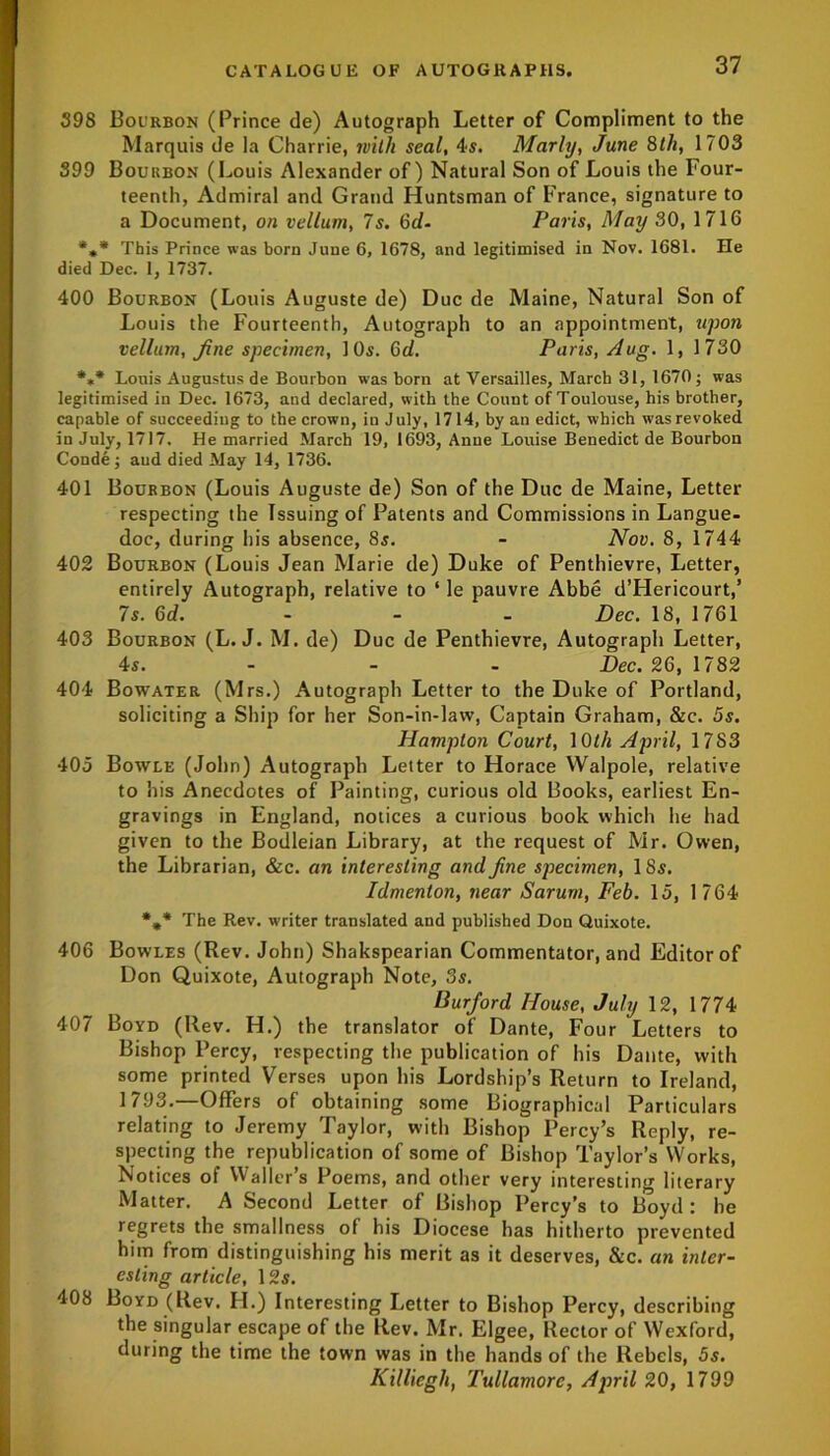 398 Bourbon (Prince de) Autograph Letter of Compliment to the Marquis de la Charrie, with seal, 4s. Marly, June 8th, 1703 399 Boukbon (Louis Alexander of) Natural Son of Louis the Four- teenth, Admiral and Grand Huntsman of France, signature to a Document, on vellum, 7s. 6d- Paris, May 30, 1716 *»* This Prince was born June 6, 1678, and legitimised in Nov. 1681. He died Dec. 1, 1737. 400 Bourbon (Louis Auguste de) Due de Maine, Natural Son of Louis the Fourteenth, Autograph to an appointment, upon vellum, fine specimen, 10s. 6d. Paris, Aug. 1, 1730 *»* Louis Augustus de Bourbon was born at Versailles, March 31, 1670; was legitimised in Dec. 1673, and declared, with the Count of Toulouse, his brother, capable of succeeding to the crown, in July, 1714, by an edict, which was revoked in July, 1717. He married March 19, 1693, Anne Louise Benedict de Bourbon Conde; aud died May 14, 1736. 401 Bourbon (Louis Auguste de) Son of the Due de Maine, Letter respecting the Issuing of Patents and Commissions in Langue- doc, during his absence, 8s. - Nov. 8, 1744 402 Bourbon (Louis Jean Marie de) Duke of Penthievre, Letter, entirely Autograph, relative to ‘ le pauvre Abbe d’Hericourt,’ 7s. 6d. - Dec. 18, 1761 403 Bourbon (L. J. M. de) Due de Penthievre, Autograph Letter, 4s. - - - Dec. 26, 1782 404 Bowater (Mrs.) Autograph Letter to the Duke of Portland, soliciting a Ship for her Son-in-law, Captain Graham, &c. 5s. Hampton Court, 10th April, 1783 405 Bowle (John) Autograph Letter to Horace Walpole, relative to his Anecdotes of Painting, curious old Books, earliest En- gravings in England, notices a curious book which he had given to the Bodleian Library, at the request of Mr. Owen, the Librarian, &c. an interesting and fine specimen, 18s. Idmenton, near Sarum, Feb. 15, 1764 The Rev. writer translated and published Don Quixote. 406 Bowles (Rev. John) Shakspearian Commentator, and Editor of Don Quixote, Autograph Note, 3s. Burfiord House, July 12, 1774 407 Boyd (Rev. H.) the translator of Dante, Four Letters to Bishop Percy, respecting the publication of his Dante, with some printed Verses upon his Lordship’s Return to Ireland, 1793.—Offers of obtaining some Biographical Particulars relating to Jeremy Taylor, with Bishop Percy’s Reply, re- specting the republication of some of Bishop Taylor’s Works, Notices of Waller’s Poems, and other very interesting literary Matter. A Second Letter of Bishop Percy’s to Boyd: he regrets the smallness of his Diocese has hitherto prevented him from distinguishing his merit as it deserves, &c. an inter- esting article, 12s. 408 Boyd (Rev. FI.) Interesting Letter to Bishop Percy, describing the singular escape of the Rev. Mr. Elgee, Rector of Wexford, during the time the town was in the hands of the Rebels, 5s. Killiegli, Tullamorc, April 20, 1799