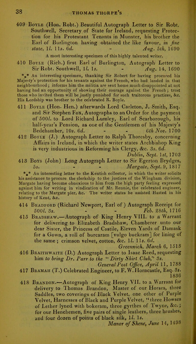 409 Boyle (Hon. Robt.) Beautiful Autograph Letter to Sir Robt. Southwell, Secretary of State for Ireland, requesting Protec- tion for his Protestant Tenants in Munster, his brother the Earl of Burlington having obtained the like favour, in fine stale, 1/. lli. Gd. - dug. 5th, 1690 A most interesting specimen of this highly talented writer. 410 Boyle (Rich.) first Earl of Burlington, Autograph Letter to Sir Robt. Southwell, 1/. li. - dug. 14, 1690 An interesting specimen, thanking Sir Robert for having procured his Majesty’s protection for his tenants against the French, who had landed in that neighbourhood; informs him the militia are sent home much disappointed at not having had an opportunity of showing their courage against the French ; trust those who invited them will be justly punished for such traitorous practices, lice. His Lordship was brother to the celebrated R. Boyle. 411 Boyle (Hon. Hen.) afterwards Lord Carleton, J. Smith, Esq. and Sir Stephen Fox, Autographs to an Order for the payment of 500/. to Lord Richard Lumley, Earl of Scarborough, his half-year’s Pension, as one of the Gentlemen of his Majesty’s Bedchamber, 10s. 6d. - - 6th Nov. 1700 412 Boyle (J.) Autograph Letter to Ralph Thoresby, concerning Affairs in Ireland, in which the writer states Archbishop King is very industrious in Reforming his Clergy, &c. 3s. Gd. Dublin, Sept. 1st, 1703 413 Boys (John) Long Autograph Letter to Sir Egerton Brydges, 5s. - - Margate, Sept. 9, 1817 An interesting letter to the Kentish collector, in which the writer solicits his assistance to procure the clerkship to the justices of the Wiugham division, Margate having become obnoxious to him from the high party feeling expressed against him for writing in vindication of Mr. Rennie, the celebrated engineer, relating to the Margate pier, &c. The writer states he assisted Hasted in his history of Kent, &c. 414 Bradford (Richard Newport, Earl of) Autograph Receipt for 500/. 3s. - - Feb. 28th, 1716 415 Bradshaw.—Autograph of King Henry VIII. to a Warrant for delivering to Elizabeth Bradshaw, Chamberer unto our dear Sisier, the Princess of Castile, Eleven Yards of Damask for a Gown, a roll of burcaram [vulgo buckram] for lining of the same ; crimson velvet, cotton, &c. 1/. 11s. Gd. Greenwich, March 6, 1513 416 Braithwaite (D.) Autograph Letter to Isaac Reed, requesting him to bring Dr. Parr to the “ Dirty Shirt Club,’’ 3s. General Post Office, April 11, 1788 417 Bramah (T.) Celebrated Engineer, to F. W. Horncastle, Esq. 3s. 1836 418 Brandon.—Autograph of King Henry VII. to a Warrant for delivery to Thomas Brandon, Master of our Horses, three Saddles, two coverings of Black Velvet, one other of Purple Velvet, Harnesses of Black and Purple Velvet, “ three Howses of Lether lyned with bokeram, three gyrthes of Twyne, &c.; for our Henchemen, five pairs of single leathers, three brushes, and four dozen of points of black silk, 1/. Is. Manor of Shcne, June 14, 1498