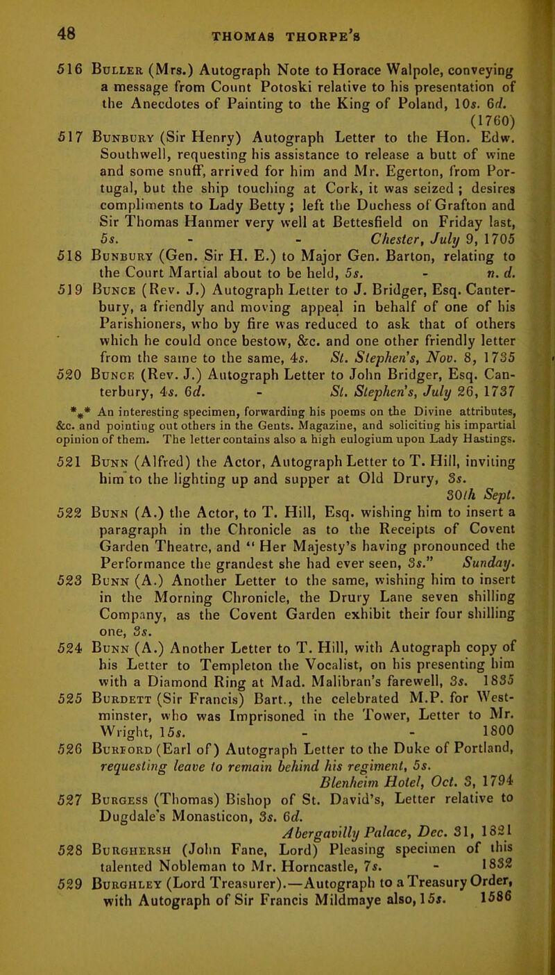516 Buller (Mrs.) Autograph Note to Horace Walpole, conveying a message from Count Potoski relative to his presentation of the Anecdotes of Painting to the King of Poland, 10s. 6d. (1760) 517 Bunbury (Sir Henry) Autograph Letter to the Hon. Edw. Southwell, requesting his assistance to release a butt of wine and some snuff, arrived for him and Mr. Egerton, from Por- tugal, but the ship touching at Cork, it was seized ; desires compliments to Lady Betty ; left the Duchess of Grafton and Sir Thomas Hanmer very well at Bettesfield on Friday last, 5s. - - Chester, July 9, 1705 518 Bunbury (Gen. Sir H. E.) to Major Gen. Barton, relating to the Court Martial about to be held, 5s. - n. d. 519 Bunce (Rev. J.) Autograph Letter to J. Bridger, Esq. Canter- bury, a friendly and moving appeal in behalf of one of his Parishioners, who by fire was reduced to ask that of others which he could once bestow, &c. and one other friendly letter from the same to the same, 4s. St. Stephen’s, Nov. 8, 1735 520 Bunce (Rev. J.) Autograph Letter to John Bridger, Esq. Can- terbury, 4s. 6d. - St. Stephen’s, July 26, 1737 %* An interesting specimen, forwarding his poems on the Divine attributes, &c. and pointiug out others in the Gents. Magazine, and soliciting his impartial opinion of them. The letter contains also a high eulogium upon Lady Hastings. 521 Bunn (Alfred) the Actor, Autograph Letter to T. Hill, inviting him to the lighting up and supper at Old Drury, Ss. 30ill Sept. 522 Bunn (A.) the Actor, to T. Hill, Esq. wishing him to insert a paragraph in the Chronicle as to the Receipts of Covent Garden Theatre, and “ Her Majesty’s having pronounced the Performance the grandest she had ever seen, 3s.” Sunday. 523 Bunn (A.) Another Letter to the same, wishing him to insert in the Morning Chronicle, the Drury Lane seven shilling Company, as the Covent Garden exhibit their four shilling one, 3s. 524 Bunn (A.) Another Letter to T. Hill, with Autograph copy of his Letter to Templeton the Vocalist, on his presenting him with a Diamond Ring at Mad. Malibran’s farewell, 3s. 1835 525 Burdett (Sir Francis) Bart., the celebrated M.P. for West- minster, who was Imprisoned in the Tower, Letter to Mr. Wright, 15s. - - 1800 526 Bureord (Earl of) Autograph Letter to the Duke of Portland, requesting leave to remain behind his regiment, 5s. Blenheim Hotel, Oct. S, 1794 527 Burgess (Thomas) Bishop of St. David’s, Letter relative to Dugdale’s Monasticon, 8s. 6d. A hergavilly Palace, Dec. 31, 1821 528 Burghersh (John Fane, Lord) Pleasing specimen of this talented Nobleman to Mr. Horncastle, 7s. - 1832 529 Burghley (Lord Treasurer).—Autograph to a Treasury Order, with Autograph of Sir Francis Mildmaye also, 15s. 1586