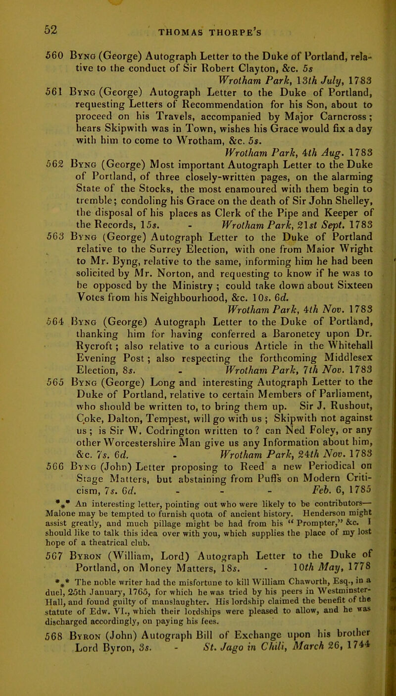 560 Byng (George) Autograph Letter to the Duke of Portland, rela- tive to the conduct of Sir Robert Clayton, &c. 5s Wrotham Park, 13th July, 1783 561 Byng (George) Autograph Letter to the Duke of Portland, requesting Letters of Recommendation for his Son, about to proceed on his Travels, accompanied by Major Carncross ; hears Skipwith was in Town, wishes his Grace would fix a day with him to come to Wrotham, &c. 5s. Wrotham Park, 4th Aug. 1783 562 Byng (George) Most important Autograph Letter to the Duke of Portland, of three closely-written pages, on the alarming State of the Stocks, the most enamoured with them begin to tremble; condoling his Grace on the death of Sir John Shelley, the disposal of his places as Clerk of the Pipe and Keeper of the Records, 15s. - Wrotham Park, 2\st Sept. 1783 563 Byng (George) Autograph Letter to the Duke of Portland relative to the Surrey Election, with one from Maior Wright to Mr. Byng, relative to the same, informing him he had been solicited by Mr. Norton, and requesting to know if he wras to be opposed by the Ministry ; could take down about Sixteen Votes from his Neighbourhood, &c. 10s. 6d. Wrotham Park, 4th Nov. 1783 564 Byng (George) Autograph Letter to the Duke of Portland, thanking him for having conferred a Baronetcy upon Dr. Rycroft ; also relative to a curious Article in the Whitehall Evening Post ; also respecting the forthcoming Middlesex Election, 8s. - Wrotham Park, 7th Nov. 1783 565 Byng (George) Long and interesting Autograph Letter to the Duke of Portland, relative to certain Members of Parliament, who should be written to, to bring them up. Sir J. Rushout, Coke, Dalton, Tempest, will go with us ; Skipwith not against us; is Sir W. Codrington written to? can Ned Foley, or any other Worcestershire Man give us any Information about him, &c. 7s. 6d. - Wrotham Park, 24th Nov. 1783 566 Byng (John) Letter proposing to Reed a new Periodical on Stage Matters, but abstaining from Puffs on Modern Criti- cism, 7s. 6d. - Feb. 6, 1785 %* An interesting letter, pointing out who were likely to be contributors— Malone may be tempted to furnish quota of ancient history. Henderson might assist greatly, aud much pillage might be had from his “ Prompter,” &c. I should like to talk this idea over with you, which supplies the place of my lost hope of a theatrical club. 567 Byron (William, Lord) Autograph Letter to the Duke of Portland, on Money Matters, 18s. - 10M May, 1778 *„* The noble writer had the misfortune to kill William Cliaworth, Esq., in a duel, 25th January, 1765, for which he was tried by his peers in Westminster- Hall, and found guilty of manslaughter. His lordship claimed the benefit of the statute of Edw. VI., which their lordships were pleased to allow, and he was discharged accordingly, on paying his fees. 568 Byron (John) Autograph Bill of Exchange upon his brother Lord Byron, 3s. - St. Jago in Chili, March 26, 1744