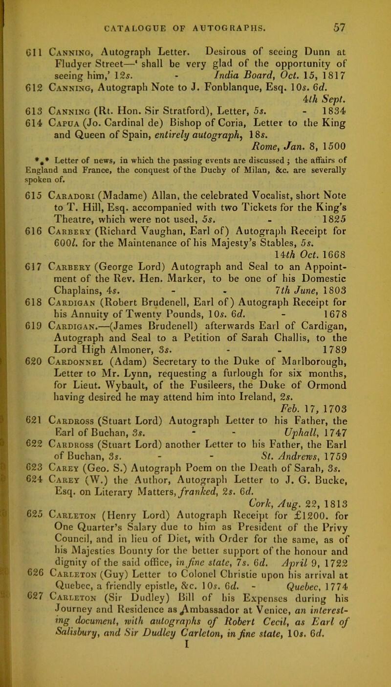 611 Canning, Autograph Letter. Desirous of seeing Dunn at Fludyer Street—* shall be very glad of the opportunity of seeing him,’ 12s. - India Board, Oct. 15, 1817 612 Canning, Autograph Note to J. Fonblanque, Esq. 10s. 6d. 4th Sept. 613 Canning (Rt. Hon. Sir Stratford), Letter, 5s. - 1834 614 Capua (Jo. Cardinal de) Bishop of Coria, Letter to the King and Queen of Spain, entirely autograph, 18s. Rome, Jan. 8, 1500 *,* Letter of news, in which the passing events are discussed ; the affairs of England and France, the conquest of the Duchy of Milan, &c. are severally spoken of. 615 Caradori (Madame) Allan, the celebrated Vocalist, short Note to T. Hill, Esq. accompanied with two Tickets for the King’s Theatre, which were not used, 5s. - 1825 616 Carbery (Richard Vaughan, Earl of) Autograph Receipt for 600Z. for the Maintenance of his Majesty’s Stables, 5s. 14th Oct. 1668 617 Carbery (George Lord) Autograph and Seal to an Appoint- ment of the Rev. Hen. Marker, to be one of his Domestic Chaplains, 4s. - - 7th June, 1803 618 Cardigan (Robert Brudenell, Earl of) Autograph Receipt for his Annuity of Twenty Pounds, 10s. Gd. - 1678 619 Cardigan.—(James Brudenell) afterwards Earl of Cardigan, Autograph and Seal to a Petition of Sarah Challis, to the Lord High Almoner, 3s. - - 1789 620 Cardonnel (Adam) Secretary to the Duke of Marlborough, Letter to Mr. Lynn, requesting a furlough for six months, for Lieut. Wybault, of the Fusileers, the Duke of Ormond having desired he may attend him into Ireland, 2s. Feb. 17, 1703 621 Cardross (Stuart Lord) Autograph Letter to his Father, the Earl of Buchan, 3s. * - Uphall, 1747 622 Cardross (Stuart Lord) another Letter to his Father, the Earl of Buchan, 3s. - - St. Andrews, 1759 623 Carey (Geo. S.) Autograph Poem on the Death of Sarah, 3s. 624 Carey (W.) the Author, Autograph Letter to J. G. Bucke, Esq. on Literary Matters, franked, 2s. Gd. Cork, Aug. 22, 1813 625 Carleton (Henry Lord) Autograph Receipt for £1200. for One Quarter’s Salary due to him as President of the Privy Council, and in lieu of Diet, with Order for the same, as of his Majesties Bounty for the better support of the honour and dignity of the said office, in fine slate, 7s. Gd. April 9, 1722 626 Carleton (Guy) Letter to Colonel Christie upon his arrival at Quebec, a friendly epistle, &c. 10s. Gd. - Quebec, 1774 627 Carleton (Sir Dudley) Bill of his Expenses during his Journey and Residence as Ambassador at Venice, an interest- ing document, with autographs of Robert Cecil, as Earl of Salisbury, and Sir Dudley Carleton, in fine state, 10s. Gd.
