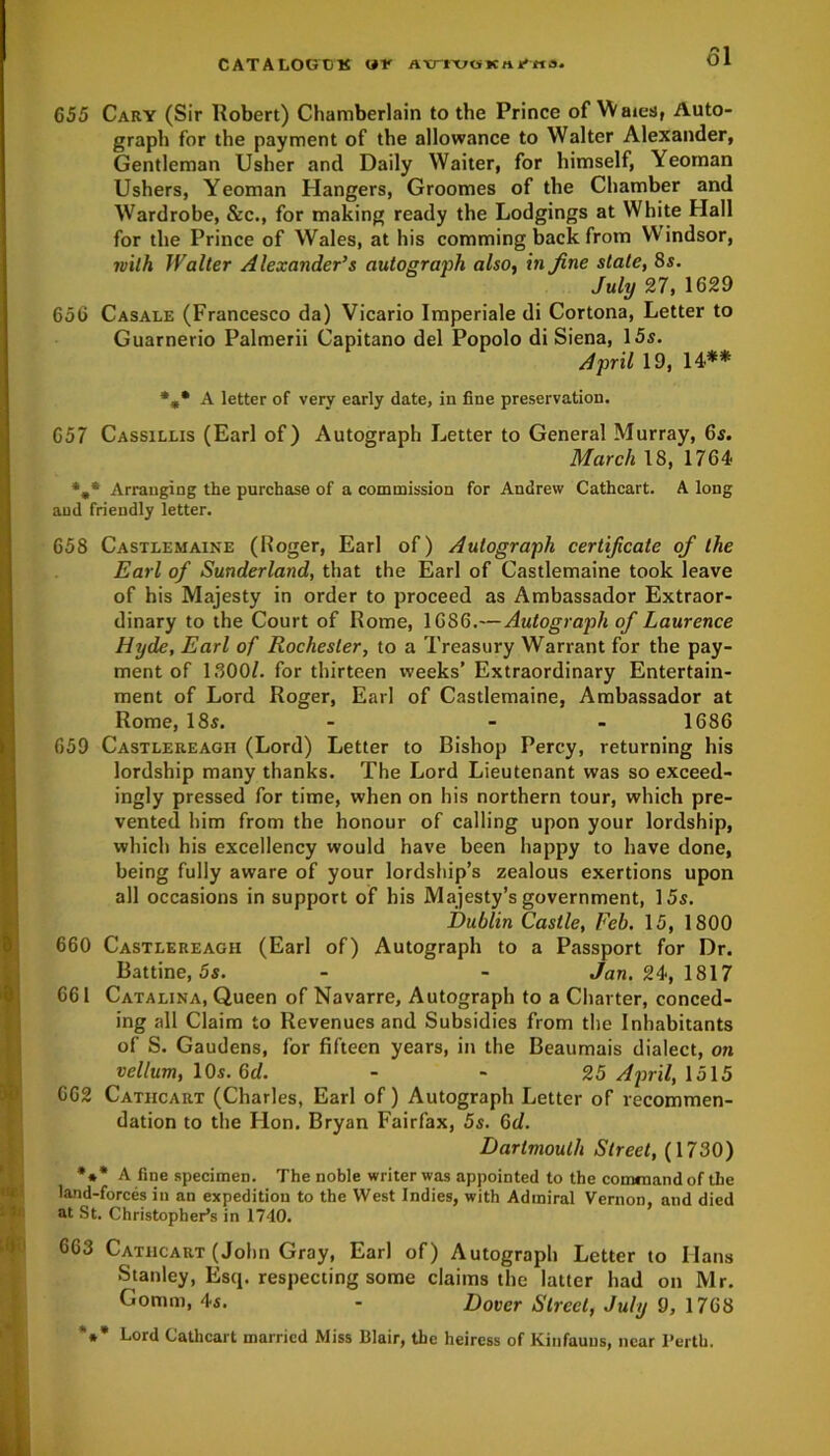 CATALOGCK ur atnvoKiu'Hs. 655 Cary (Sir Robert) Chamberlain to the Prince of Waies, Auto- graph for the payment of the allowance to Walter Alexander, Gentleman Usher and Daily Waiter, for himself, Yeoman Ushers, Yeoman Hangers, Groomes of the Chamber and Wardrobe, &c., for making ready the Lodgings at White Hall for the Prince of Wales, at his comming back from Windsor, with Walter Alexander’s autograph also, in fine stale, 8s. July 27, 1629 656 Casale (Francesco da) Vicario Imperiale di Cortona, Letter to Guarnerio Palmerii Capitano del Popolo di Siena, 15s. April 19, 14** %* A letter of very early date, in fine preservation. 657 Cassillis (Earl of) Autograph Letter to General Murray, 6s. March 18, 1764 *,* Arranging the purchase of a commission for Andrew Cathcart. A long and friendly letter. 658 Castlemaine (Roger, Earl of) Autograph certificate of the Earl of Sunderland, that the Earl of Castlemaine took leave of his Majesty in order to proceed as Ambassador Extraor- dinary to the Court of Rome, 1686.—Autograph of Laurence Hyde, Earl of Rochester, to a Treasury Warrant for the pay- ment of 1800/. for thirteen weeks’ Extraordinary Entertain- ment of Lord Roger, Earl of Castlemaine, Ambassador at Rome, 18s. - - - 1686 659 Castlereaoh (Lord) Letter to Bishop Percy, returning his lordship many thanks. The Lord Lieutenant was so exceed- ingly pressed for time, when on his northern tour, which pre- vented him from the honour of calling upon your lordship, which his excellency would have been happy to have done, being fully aware of your lordship’s zealous exertions upon all occasions in support of his Majesty’s government, 15s. Dublin Castle, Feb. 15, 1800 660 Castlereagh (Earl of) Autograph to a Passport for Dr. Battine, 5s. - - Jan. 24, 1817 661 Catalina, Queen of Navarre, Autograph to a Charter, conced- ing all Claim to Revenues and Subsidies from the Inhabitants of S. Gaudens, for fifteen years, in the Beaumais dialect, on vellum, 10s. 6d. - - 25 April, 1515 662 Catiicart (Charles, Earl of) Autograph Letter of recommen- dation to the Hon. Bryan Fairfax, 5s. 6d. Dartmouth Street, (1730) *** A fine specimen. The noble writer was appointed to the command of the land-forces in an expedition to the West Indies, with Admiral Vernon, and died at St. Christopher’s in 1740. 663 Cathcart (John Gray, Earl of) Autograph Letter to Hans Stanley, Esq. respecting some claims the latter had on Mr. Gomm, 4s. - Dover Street, July 9, 1768 *** Lor<l Cathcart married Miss Blair, the heiress of Kinfauus, near Perth.