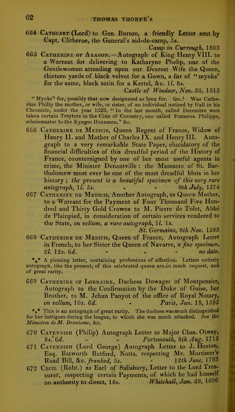 064 Cathcart (Lord) to Gen. Burton, a friendly Letter sent by Capt. Clitheroe, the General’s aid-de-camp, 5s. Camp in Currough, 1803 665 Catherine of Aragon.— Autograph of King Henry VIII. to a Warrant for delivering to Katharyne Phelip, one of the Gentlewomen attending upon our Dearest Wife the Queen, thirteen yards of black velvet for a Gown, a fur of “ mynks” for the same, black satin for a Kertel, &c. 1/. 8s. Castle of Windsor, Nov. 30, 1513 “ Mynks’’ fur, possibly that now designated as lynx fur. Qu.? Was Cathe- rine Philip the mother, or wife, or sister, of an individual noticed by Hall in his Chronicle, under the year 1523, “ In the last month, called Decembre were taken certain Traytors in the Citie of Coventry, one called Fraunces Philippe, scholemaster to the Kynges Henxmen,” &c. 666 Catherine de Medicis, Queen Regent of France, Widow of Henry II. and Mother of Charles IX. and Henry III. Auto- graph to a very remarkable State Paper, elucidatory of the financial difficulties of this dreadful period of the History of France, countersigned by one of her most useful agents in crime, the Minister Denantville : the Massacre of St. Bar- tholomew must ever be one of the most dreadful blots in her history ; the present is a beautiful specimen of this very rare autograph, 11. 5s. - - 9th July, 1574 667 Catherine de Medicis, Another Autograph, as Queen Mother, to a Warrant for the Payment of Four Thousand Five Hun- dred and Thirty Gold Crowns to M. Pierre de Tolet, Abbe de Plainpied, in consideration of certain services rendered to the State, on vellum, a rare autograph, 11. Is. St. Germains, 8th Nov. 1583 668 Catherine de Medicis, Queen of France, Autograph Letter in French, to her Sister the Queen of Navarre, a fine specimen, 21. 12s. 6d. - - no date. %* A pleasing letter, containing professions of affection. Letters entirely autograph, like the present, of this celebrated queen arein much request, and of great rarity. 669 Catherine of Lorraine, Duchess Dowager of Montpensier, Autograph to the Confirmation by the Duke of Guise, her Brother, to M. Jehan Panyot of the office of Royal Notary, on vellum, 10s. Gd. - Paris, Jan. 18, 1595 *** This is an autograph of great rarity. The duchess was much distinguished for her intrigues during the league, to which she was much attached. See the Memoires de M. Brantome, &c. 670 Cavendish (Philip) Autograph Letter to Major Chas. Otway, 8s.'Gd. - - Portsmouth, Slh Aug. 1715 671 Cavendish (Lord George) Autograph Letter to J. Heaton, Esq. Batwortli Retford, Notts, respecting Mr. Mortimer’s Road Bill, &c. franked, 5s. - 12th June, 1793 672 Cecil (Robt.) as Earl of Salisbury,. Letter to the Lord Trea- surer, respecting certain Payments, of which he had himself no authority to direct, 18s. Whitehall, Jan. 29, 1606