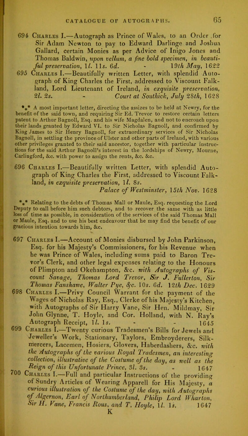 694 Charles I.—Autograph as Prince of Wales, to an Order for Sir Adam Newton to pay to Edward Darlinge and Joshua Gallard, certain Monies as per Advice of Inigo Jones and Thomas Baldwin, upon vellum, a fine bold specimen, in beauti- ful preservation, \l. 11s. 6d. - 1 Dth May, 1622 695 Charles I.—Beautifully written Letter, with splendid Auto- graph of King Charles the First, addressed to Viscount Falk- Iland, Lord Lieutenant of Ireland, in exquisite preservation, 21. 2s. - Court at Soulliick, July 28th, 1628 •„* A most important letter, directing the assizes to be held at Newry, for the benefit of the said town, and requiring Sir Ed. Trevor to restore certain letters patent to Arthur Bagnoll, Esq. and his wife Magdalen, and not to encroach upon their lands granted by Edward VI. to Sir Nicholas Bagnoll, and confirmed by King James to Sir Henry Bagnoll, for extraordinary services of Sir Nicholas Bagnoll, in settling the province of Ulster and other parts of Ireland, with various other privileges granted to their said ancestor, together with particular instruc- Itions for the said Arthur Baguoll’s interest in the lordships of Newry, Mourne, Carlingford, &c. with power to assign the rents, &c. &c. 696 Charles I.—Beautifully written Letter, with splendid Auto- graph of King Charles the First, addressed to Viscount Falk- land, in exquisite preservation, 11. 8s. Palace of Westminster, 15th Nov. 1628 %* Relating to the debts of Thomas Mall or Maule, Esq, requesting the Lord Deputy to call before him such debtors, and to recover the same with as little loss of time as possible, in consideration of the services of the said Thomas Mall or Maule, Esq. and to use his best endeavour that he may find the benefit of our gracious intention towards him, &c. 697 Charles I.—Account of Monies disbursed by John Parkinson, Esq. for his Majesty’s Commissioners, for his Revenue when he was Prince of Wales, including sums paid to Baron Tre- vor’s Clerk, and other legal expenses relating to the Honours of Plimpton and Okehampton, &c. with Autographs of Vis- count Savage, Thomas Lord Trevor, Sir J. Fullerton, Sir Thomas Fansharve, Waller Pye, fyc. 10s. 3d. 12th Dec. 1629 698 Charles I.—Privy Council Warrant for the payment of the Wages of Nicholas Ray, Esq., Clerke of his Majesty's Kitchen, with Autographs of Sir Harry Vane, Sir Hen. Mildmay, Sir John Glynne, T. Hoyle, and Cor. Holland, with N. Ray’s Autograph Receipt, 1/. Is. - - 1645 699 Charles I.—Twenty curious Tradesmen’s Bills for Jewels and Jeweller’s Work, Stationary, Taylors, Embroyderers, Silk- mercers, Lacemen, Hosiers, Glovers, Haberdashers, &c. with the Autographs of the various Royal Tradesmen, an interesting collection, illustrative of the Costume of the day, as well as the Reign of this Unfortunate Prince, 3l. 3s. - 1647 700 Charles I.—-Full and particular Instructions of the providing of Sundry Articles of Wearing Apparell for His Majesty, a curious illustration of the Costume of the day, with Autographs of Algernon, Earl of Northumberland, Philip Lord Wharton, Sir H. Vane, Francis Rous, and T, Hoyle, ll. Is. 1647