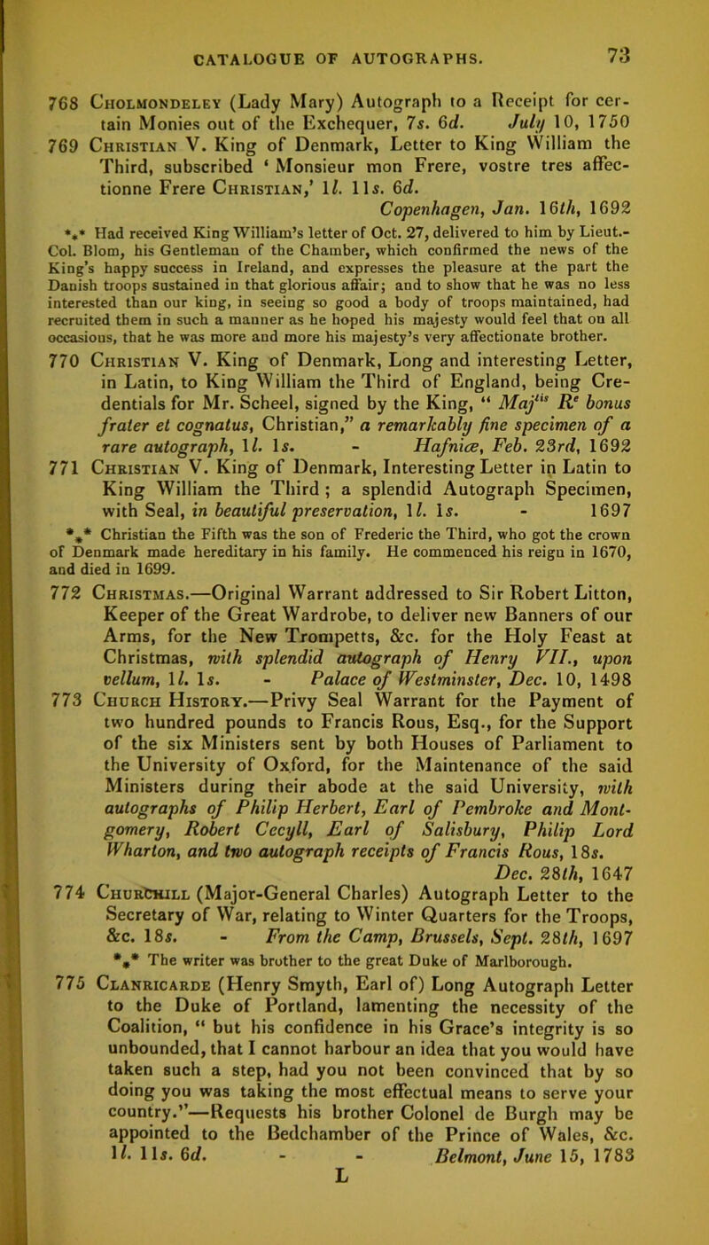 768 Ciiolmondeley (Lady Mary) Autograph to a Receipt for cer- tain Monies out of the Exchequer, 7s. 6d. July 10, 1750 769 Christian V. King of Denmark, Letter to King William the Third, subscribed ‘ Monsieur mon Frere, vostre tres affec- tionne Frere Christian,’ 1/. 11s. 6d. Copenhagen, Jan. 16th, 1692 ««* Had received King William’s letter of Oct. 27, delivered to him by Lieut.- Col. Blom, his Gentleman of the Chamber, which confirmed the news of the King’s happy success in Ireland, and expresses the pleasure at the part the Danish troops sustained in that glorious affair; and to show that he was no less interested than our king, in seeing so good a body of troops maintained, had recruited them in such a mauner as he hoped his majesty would feel that on all occasions, that he was more and more his majesty’s very affectionate brother. 770 Christian V. King of Denmark, Long and interesting Letter, in Latin, to King William the Third of England, being Cre- dentials for Mr. Scheel, signed by the King, “ Majl,s R‘ bonus fraler et cognatus, Christian,” a remarkably fine specimen of a rare autograph, 1/. Is. - Hafnice, Feb. 23rd, 1692 771 Christian V. King of Denmark, Interesting Letter in Latin to King William the Third ; a splendid Autograph Specimen, with Seal, in beautiful preservation, 11. Is. - 1697 %* Christian the Fifth was the son of Frederic the Third, who got the crown of Denmark made hereditary in his family. He commenced his reign in 1670, and died in 1699. 772 Christmas.—Original Warrant addressed to Sir Robert Litton, Keeper of the Great Wardrobe, to deliver new Banners of our Arms, for the New Trompetts, &c. for the Holy Feast at Christmas, with splendid autograph of Henry VII., upon vellum, \l. Is. - Palace of Westminster, Dec. 10, 1498 773 Church History.—Privy Seal Warrant for the Payment of two hundred pounds to Francis Rous, Esq., for the Support of the six Ministers sent by both Houses of Parliament to the University of Oxford, for the Maintenance of the said Ministers during their abode at the said University, with autographs of Philip Herbert, Earl of Pembroke and Mont- gomery, Robert Cecyll, Earl of Salisbury, Philip Lord Wharton, and two autograph receipts of Francis Rous, 18s. Dec. 28th, 1647 774 ChurChiel (Major-General Charles) Autograph Letter to the Secretary of War, relating to Winter Quarters for the Troops, &c. 18s. - From the Camp, Brussels, Sept. 28th, 1697 %* The writer was brother to the great Duke of Marlborough. 775 Clanricarde (Henry Smyth, Earl of) Long Autograph Letter to the Duke of Portland, lamenting the necessity of the Coalition, “ but his confidence in his Grace’s integrity is so unbounded, that I cannot harbour an idea that you would have taken such a step, had you not been convinced that by so doing you was taking the most effectual means to serve your country.’’—Requests his brother Colonel de Burgh may be appointed to the Bedchamber of the Prince of Wales, &c. M. 11s. 6d. - - Belmont, June 15, 1783 L