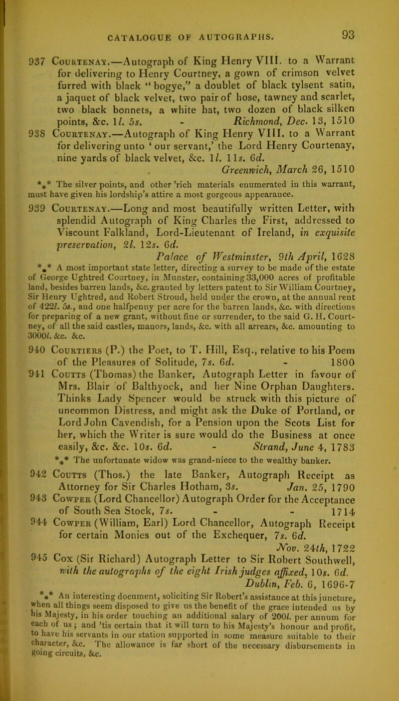 937 Courtenay.—Autograph of King Henry VIII. to a Warrant for delivering to Henry Courtney, a gown of crimson velvet furred with black “ bogye,” a doublet of black tylsent satin, a jaquet of black velvet, two pair of hose, tawney and scarlet, two black bonnets, a white hat, two dozen of black silken points, &c. I/. 5 s. - Richmond, Dec. 13, 1510 938 Courtenay.—Autograph of King Henry VIII. to a Warrant for delivering unto ‘ our servant,’ the Lord Henry Courtenay, nine yards of black velvet, &c. 1l. 11s. 6d. Greenwich, March 26, 1510 The silver points, and other 'rich materials enumerated in this warrant, must have given his lordship’s attire a most gorgeous appearance. 939 Courtenay.—Long and most beautifully written Letter, with splendid Autograph of King Charles the First, addressed to Viscount Falkland, Lord-Lieutenant of Ireland, in exquisite 'preservation, 21. 12s. Gd. Palace of Westminster, 9th April, 1628 *m* A most important state letter, directing a survey to be made of the estate of George Ughtred Courtney, in Munster, containing 33,000 acres of profitable land, besides barren lands, &c. granted by letters patent to Sir William Courtney, Sir Henry Ughtred, and Robert Stroud, held under the crown, at the annual rent of 422?. os., and one halfpenny per acre for the barren lands, &c. with directions for preparing of a new grant, without fine or surrender, to the said G. H. Court- nev, of all the said castles, manors, lauds, &c. with all arrears, &c. amounting to 3000/. &c. &c. 940 Courtiers (P.) the Poet, to T. Hill, Esq., relative to his Poem of the Pleasures of Solitude, 7s. Gd. - 1800 941 Coutts (Thomas) the Banker, Autograph Letter in favour of Mrs. Blair of Balthyock, and her Nine Orphan Daughters. Thinks Lady Spencer would be struck with this picture of uncommon Distress, and might ask the Duke of Portland, or Lord John Cavendish, for a Pension upon the Scots List for her, which the Writer is sure would do the Business at once easily, &c. &c. 10s. Gd. - Strand, June 4, 1783 *** The unfortunate widow was grand-niece to the wealthy banker. 942 Coutts (Thos.) the late Banker, Autograph Receipt as Attorney for Sir Charles Hotham, 3s. Jan. 25, 1790 943 Cowper (Lord Chancellor) Autograph Order for the Acceptance of South Sea Stock, 7s. - - 1714 944 Cowper (William, Earl) I.ord Chancellor, Autograph Receipt for certain Monies out of the Exchequer, 7s. Gd. Nov. 24th, 1 722 945 Cox (Sir Richard) Autograph Letter to Sir Robert Southwell, with the autographs of the eight Irish judges affixed, 10s. Gd. Dublin, Feb. 6, 1696-7 *•* An interesting document, soliciting Sir Robert’s assistance at this juncture, when all things seem disposed to give us the benefit of the grace intended us by his Majesty, in his order touching an additional salary of 200/. per annum for each of us j and ’tis certain that it will turn to his Majesty’s honour and profit, to have his servants in our station supported in some measure suitable to their character, &c. I he allowance is far short of the necessary disbursements in going circuits, &c.