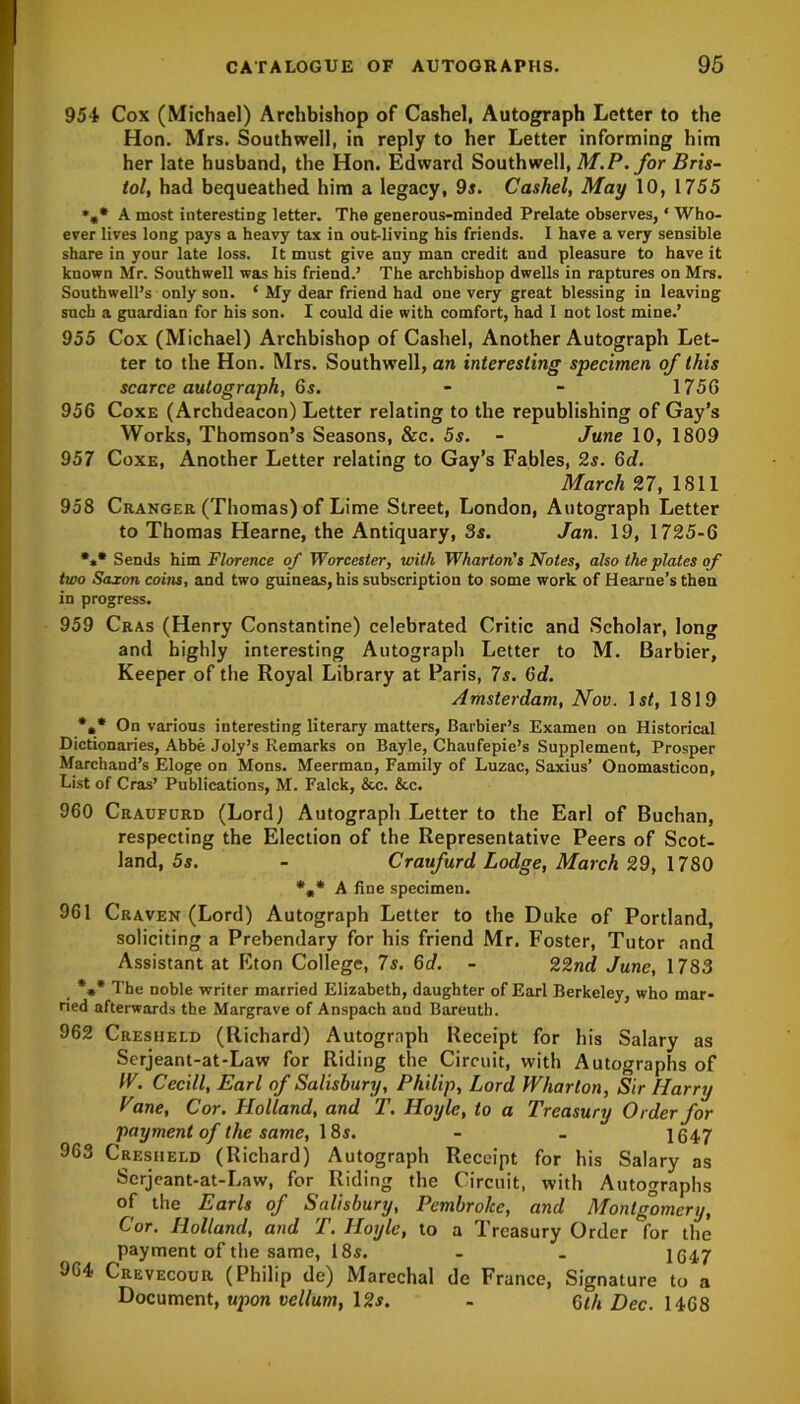 954 Cox (Michael) Archbishop of Cashel, Autograph Letter to the Hon. Mrs. Southwell, in reply to her Letter informing him her late husband, the Hon. Edward Southwell, M.P. for Bris- tol, had bequeathed him a legacy, 9s. Cashel, May 10, 1755 %* A most interesting letter. The generous-minded Prelate observes, ‘ Who- ever lives long pays a heavy tax in out-living his friends. I have a very sensible share in your late loss. It must give any man credit and pleasure to have it known Mr. Southwell was his friend.’ The archbishop dwells in raptures on Mrs. Southwell’s only son. ‘ My dear friend had one very great blessing in leaving such a guardian for his son. I could die with comfort, had I not lost mine.’ 955 Cox (Michael) Archbishop of Cashel, Another Autograph Let- ter to the Hon. Mrs. Southwell, an interesting specimen of this scarce autograph, 6s. - - 1756 956 Coxe (Archdeacon) Letter relating to the republishing of Gay’s Works, Thomson’s Seasons, &c. 5s. - June 10, 1809 957 Coxe, Another Letter relating to Gay’s Fables, 2s. Gd. March 27, 1811 958 Cranger (Thomas) of Lime Street, London, Autograph Letter to Thomas Hearne, the Antiquary, 3s. Jan. 19, 1725-6 *** Sends him Florence of Worcester, with Wharton's Notes, also the plates of two Saxon coins, and two guineas, his subscription to some work of Hearne’s then in progress. 959 Cras (Henry Constantine) celebrated Critic and Scholar, long and highly interesting Autograph Letter to M. Barbier, Keeper of the Royal Library at Paris, 7s. Gd. Amsterdam, Nov. ls<, 1819 *** On various interesting literary matters, Barbier’s Examen on Historical Dictionaries, Abbe Joly’s Remarks on Bayle, Chaufepie’s Supplement, Prosper Marchand’s Eloge on Mons. Meerman, Family of Luzac, Saxius’ Onomasticon, List of Cras’ Publications, M. Falck, &c. &c. 960 Craufurd (Lord) Autograph Letter to the Earl of Buchan, respecting the Election of the Representative Peers of Scot- land, 5s. - Craufurd Lodge, March 29, 1780 *»* A fine specimen. 961 Craven (Lord) Autograph Letter to the Duke of Portland, soliciting a Prebendary for his friend Mr. Foster, Tutor and Assistant at Eton College, 7s. Gd. - 22nd June, 17S3 _ *** The noble writer married Elizabeth, daughter of Earl Berkeley, who mar- ried afterwards the Margrave of Anspach and Bareuth. 962 Cresiield (Richard) Autograph Receipt for his Salary as Scrjeant-at-Law for Riding the Circuit, with Autographs of IV. Cecill, Earl of Salisbury, Philip, Lord Wharton, Sir Harry yane, Cor. Holland, and T. Hoyle, to a Treasury Order for payment of the same, 18s. - - 1647 963 Cresheld (Richard) Autograph Receipt for his Salary as Serjeant-at-Law, for Riding the Circuit, with Autographs of the Earls of Salisbury, Pembroke, and Montgomery, Cor. Holland, and T. Hoyle, to a Treasury Order for the payment of the same, 18s. - . 1647 964 Crevecour (Philip de) Marechal de France, Signature to a Document, upon vellum, 12s. - Gth Dec. 1468