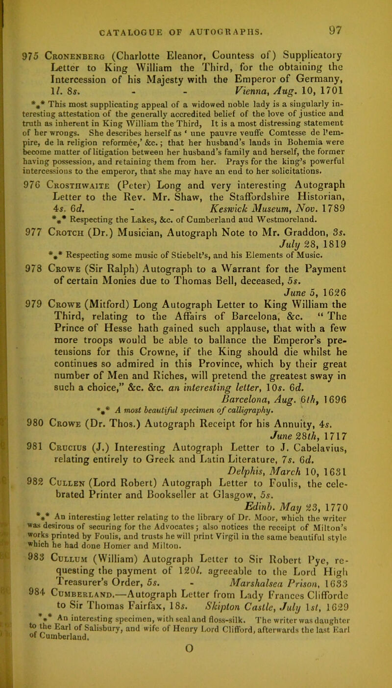 975 Cronenberg (Charlotte Eleanor, Countess of) Supplicatory Letter to King William the Third, for the obtaining the Intercession of his Majesty with the Emperor of Germany, 1/. 8s. - - Vienna, Aug. 10, 1701 %* This most supplicating appeal of a widowed noble lady is a singularly in- teresting attestation of the generally accredited belief of the love of justice and truth as inherent in King William the Third, It is a most distressing statement of her wrongs. She describes herself as * une pauvre veuffe Comtesse de l’em- pire, de la religion reformee,’ &c.; that her husband’s lauds in Bohemia were become matter of litigatiou between her husband’s family and herself, the former having possession, and retaining them from her. Prays for the king’s powerful intercessions to the emperor, that she may have an end to her solicitations. 976 Crosthwaite (Peter) Long and very interesting Autograph Letter to the Rev. Mr. Shaw, the Staffordshire Historian, 4s, Gd. - - Keswick Museum, Nov. 1789 *** Respecting the Lakes, &c. of Cumberland and Westmoreland. 977 Crotch (Dr.) Musician, Autograph Note to Mr. Graddon, 3s. July 28, 1819 *«* Respecting some music of Stiebelt’s, and his Elements of Music. 978 Crowe (Sir Ralph) Autograph to a Warrant for the Payment of certain Monies due to Thomas Bell, deceased, 5s. June 5, 1626 979 Crowe (Mitford) Long Autograph Letter to King William the Third, relating to the Affairs of Barcelona, &c. “ The Prince of Hesse hath gained such applause, that with a few more troops would be able to ballance the Emperor’s pre- tensions for this Crowne, if the King should die whilst he continues so admired in this Province, which by their great number of Men and Riches, will pretend the greatest sway in such a choice,” &c. &c. an interesting letter, 1 Os. Gd. Barcelona, Aug. Glh, 1696 1%* A most beautiful specimen of calligraphy. 980 Crowe (Dr. Thos.) Autograph Receipt for his Annuity, 4s. June 28th, 1717 981 Crucius (J.) Interesting Autograph Letter to J. Cabelavius, relating entirely to Greek and Latin Literature, 7s. Gd. Delphis, March 10, 1631 982 Cullen (Lord Robert) Autograph Letter to Foulis, the cele- Tbrated Printer and Bookseller at Glasgow, 5s. IEdinb. May 23, 1770 *** An interesting letter relating to the library of Dr. Moor, which the writer was desirous of securing for the Advocates; also notices the receipt of Milton’s works printed by Foulis, and trusts he will print Virgil in the same beautiful style which he had done Homer and Milton. T 983 Cullum (William) Autograph Letter to Sir Robert Pye, re- questing the payment of 120/. agreeable to the Lord High Treasurer’s Order, 5s. - Marshalsea Prison, 1633 984 Cumberland.—Autograph Letter from Lady Frances Clifforde to Sir Thomas Fairfax, 18s. S/cipton Castle, July 1st, 1629 *»* An interesting specimen, with seal and floss-silk. The writer was daughter the Earl of Salisbury, and wife of Henry Lord Clifford, afterwards the last Earl of Cumberland. o