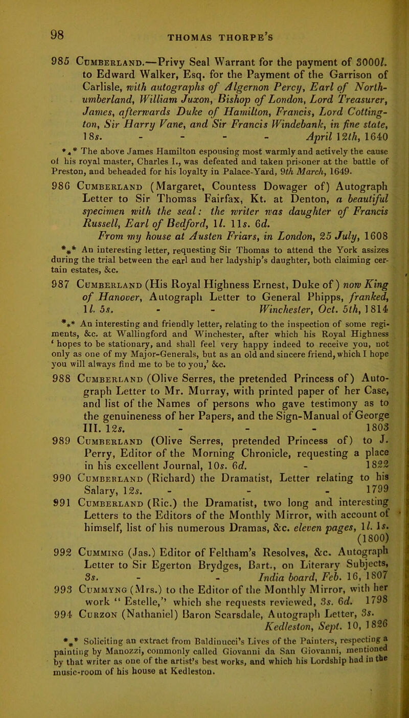 985 Cumberland.—Privy Seal Warrant for the payment of 30001. to Edward Walker, Esq. for the Payment of the Garrison of Carlisle, nitli autographs of Algernon Percy, Earl of North- umberland, William Juxon, Bishop of London, Lord Treasurer, James, afterwards Duke of Hamilton, Francis, Lord Cotting- ton, Sir Harry Vane, and Sir Francis Windebank, in fine slate, 18s. - - - - April 12th, 1640 *4* The above James Hamilton espousing most warmly and actively the cause of his royal master, Charles I., was defeated and taken prisoner at the battle of Preston, aud beheaded for his loyalty in Palace-Yard, 9th March, 1649. 986 Cumberland (Margaret, Countess Dowager of) Autograph Letter to Sir Thomas Fairfax, Kt. at Denton, a beautiful specimen with the seal: the writer was daughter of Francis Russell, Earl of Bedford, \l. 11s. 6d. From my house at Austen Friars, in London, 25 July, 1608 An interesting letter, requesting Sir Thomas to attend the York assizes during the trial between the earl and her ladyship’s daughter, both claiming cer- tain estates, &c. 987 Cumberland (His Royal Highness Ernest, Duke of) now King of Hanover, Autograph Letter to General Phipps, franked, 1 /. 5s. - - Winchester, Oct. 5th, 1814 *»* An interesting and friendly letter, relating to the inspection of some regi- ments, &c. at Wallingford and Winchester, after which his Royal Highness ‘ hopes to be stationary, and shall feel very happy indeed to receive you, not only as one of my Major-Generals, but as an old and sincere friend, which I hope you will always find me to be to you,’ &c. 988 Cumberland (Olive Serres, the pretended Princess of) Auto- graph Letter to Mr. Murray, with printed paper of her Case, and list of the Names of persons who gave testimony as to the genuineness of her Papers, and the Sign-Manual of George III. 12s. - - - 1803 989 Cumberland (Olive Serres, pretended Princess of) to J. Perry, Editor of the Morning Chronicle, requesting a place in his excellent Journal, 10s. Od. - 1822 990 Cumberland (Richard) the Dramatist, Letter relating to his Salary, 12s. - - - 1799 991 Cumberland (Ric.) the Dramatist, two long and interesting Letters to the Editors of the Monthly Mirror, with account of himself, list of his numerous Dramas, &c. eleven pages, ll. Is. (1800) 992 Cumming (Jas.) Editor of Feltham’s Resolves, &c. Autograph Letter to Sir Egerton Brydges, Bart., on Literary Subjects, 3s. - - India board, Feb. 16, 1807 993 Cummyng (Mrs.) to the Editor of the Monthly Mirror, with her work “ Estelle,’’ which she requests reviewed, 3s. 6d. 1798 994 Curzon (Nathaniel) Baron Scarsdale, Autograph Letter, 3s. Kedleston, Sept. 10, 1826 *„* Soliciting an extract from Baldiuucci’s Lives of the Painters, respecting a painting by Manozzi, commonly called Giovanni da San Giovanni, mentioned by that writer as one of the artist’s best works, and which his Lordship had in the music-room of his house at Kedleston.